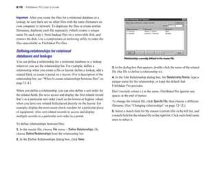 8-10   FileMaker Pro User’s Guide


Important After you create the files for a relational database or a
lookup, be sure there are no other files with the same filenames on
your computer or network. To duplicate the files or create similar
filenames, duplicate each file separately (which creates a unique
name for each copy). Store backup files on a removable disk, and
remove the disk. Use a compression or archiving utility to make the
files unavailable as FileMaker Pro files.

Deﬁning relationships for relational
databases and lookups                                                                Relationships currently defined in the master file
You can define a relationship for a relational database or a lookup
wherever you see the relationship list. For example, define a              3. In the dialog box that appears, double-click the name of the related
relationship when you create a file or layout, define a lookup, add a      file (the file to define a relationship to).
related field, or create a portal on a layout. (For a description of the
relationship list, see “When to create relationships between files” on     4. In the Edit Relationship dialog box, for Relationship Name, type a
page 12-4.)                                                                unique name for the relationship, or keep the default that
                                                                           FileMaker Pro provides.
When you define a relationship, you can also define a sort order for       Don’t include colons (:) in the name. FileMaker Pro ignores any
the related fields. Do so to access and display the first related record   spaces at the end of names.
that’s in a particular sort order (such as the lowest or highest value)
                                                                           To change the related file, click Specify File, then choose a different
when you have one related field placed directly on the layout. For
                                                                           filename. (See “Changing relationships” on page 12-12.)
example, display the most recent check-out date for a particular piece
of equipment. Also sort related records to access and display              5. Select a match field for the master (current) file in the left list, and
multiple records in a particular sort order in a portal.                   a match field for the related file in the right list. Click each field name
                                                                           once to select it.
To define relationships between files:
1. In the master file, choose File menu > Define Relationships. Or,
choose Define Relationships from the relationship list.
2. In the Define Relationships dialog box, click New.
 