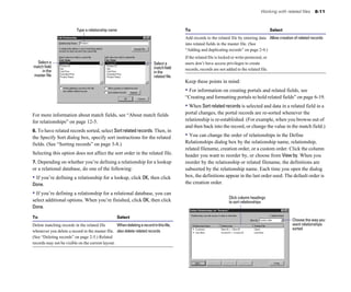 Working with related files    8-11



                            Type a relationship name                                        To                                                       Select
                                                                                            Add records to the related file by entering data Allow creation of related records

                                                                                            into related fields in the master file. (See 

                                                                                            “Adding and duplicating records” on page 2-4.)

                                                                                            If the related file is locked or write-protected, or 

  Select a                                                                   Select a       users don’t have access privileges to create 

match field                                                                  match field
    in the                                                                                  records, records are not added to the related file.

                                                                             in the
master file                                                                  related file
                                                                                            Keep these points in mind:
                                                                                            • For information on creating portals and related fields, see
                                                                                            “Creating and formatting portals to hold related fields” on page 6-19.
                                                                                            • When Sort related records is selected and data in a related field in a
For more information about match fields, see “About match fields                            portal changes, the portal records are re-sorted whenever the
for relationships” on page 12-5.                                                            relationship is re-established. (For example, when you browse out of
                                                                                            and then back into the record, or change the value in the match field.)
6. To have related records sorted, select Sort related records. Then, in
the Specify Sort dialog box, specify sort instructions for the related                      • You can change the order of relationships in the Define
fields. (See “Sorting records” on page 3-8.)                                                Relationships dialog box by the relationship name, relationship,
                                                                                            related filename, creation order, or a custom order. Click the column
Selecting this option does not affect the sort order in the related file.                   header you want to reorder by, or choose from View by. When you
7. Depending on whether you’re defining a relationship for a lookup                         reorder by the relationship or related filename, the definitions are
or a relational database, do one of the following:                                          subsorted by the relationship name. Each time you open the dialog
• If you’re defining a relationship for a lookup, click OK, then click                      box, the definitions appear in the last order used. The default order is
Done.                                                                                       the creation order.

• If you’re defining a relationship for a relational database, you can
                                                                                                                        Click column headings
select additional options. When you’re finished, click OK, then click                                                   to sort relationships
Done.
To                                                   Select
                                                                                                                                                              Choose the way you
Delete matching records in the related file        When deleting a record in this file, 
                                                                     want relationships
                                                                                                                                                              sorted
whenever you delete a record in the master file. also delete related records

(See “Deleting records” on page 2-5.) Related 

records may not be visible on the current layout.

 