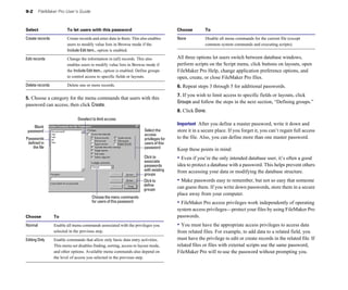 9-2    FileMaker Pro User’s Guide



Select                   To let users with this password                                 Choose         To

Create records	          Create records and enter data in them. This also enables        None	          Disable all menu commands for the current file (except
                         users to modify value lists in Browse mode if the                              common system commands and executing scripts).
                         Include Edit item... option is enabled.

Edit records	            Change the information in (all) records. This also              All three options let users switch between database windows,
                         enables users to modify value lists in Browse mode if           perform scripts on the Script menu, click buttons on layouts, open
                         the Include Edit item... option is enabled. Define groups       FileMaker Pro Help, change application preference options, and
                         to control access to specific fields or layouts.                open, create, or close FileMaker Pro files.
Delete records           Delete one or more records.                                     6. Repeat steps 3 through 5 for additional passwords.
                                                                                         7. If you wish to limit access to specific fields or layouts, click
5. Choose a category for the menu commands that users with this
                                                                                         Groups and follow the steps in the next section, “Defining groups.”
password can access, then click Create.
                                                                                         8. Click Done.
                                Deselect to limit access
                                                                                         Important After you define a master password, write it down and
     Blank
 password                                                               Select the       store it in a secure place. If you forget it, you can’t regain full access
                                                                        access
Passwords                                                               privileges for   to the file. Also, you can define more than one master password.
 defined in                                                             users of this
    the file                                                            password         Keep these points in mind:
                                                                        Click to
                                                                        associate
                                                                                         • Even if you’re the only intended database user, it’s often a good
                                                                        passwords        idea to protect a database with a password. This helps prevent others
                                                                        with existing    from accessing your data or modifying the database structure.
                                                                        groups
                                                                        Click to         • Make passwords easy to remember, but not so easy that someone
                                                                        define
                                                                        groups           can guess them. If you write down passwords, store them in a secure
                                                                                         place away from your computer.
                                        Choose the menu commands
                                        for users of this password                       • FileMaker Pro access privileges work independently of operating
                                                                                         system access privileges—protect your files by using FileMaker Pro
Choose            To                                                                     passwords.
Normal	           Enable all menu commands associated with the privileges you            • You must have the appropriate access privileges to access data
                  selected in the previous step.                                         from related files. For example, to add data to a related field, you
Editing Only	     Enable commands that allow only basic data entry activities.           must have the privilege to edit or create records in the related file. If
                  This menu set disables finding, sorting, access to layout mode,        related files or files with external scripts use the same password,
                  and other options. Available menu commands also depend on              FileMaker Pro will re-use the password without prompting you.
                  the level of access you selected in the previous step.
 