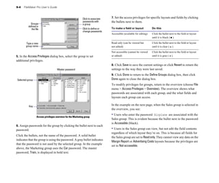 9-4   FileMaker Pro User’s Guide



                                                             Click to associate   7. Set the access privileges for specific layouts and fields by clicking
                                                             passwords with       the bullets next to them.
           Groups                                            a group
         defined in
            the file	                                        Click to define or   To make a field or layout             Do this
                                                             change passwords
                                                                                  Accessible (available for editing)	   Click the bullet next to the field or layout
                                                                                                                        until it is black ( ).

       Type a new                                                                 Read only (can be viewed but          Click the bullet next to the field or layout
       group name                                                                 not edited)                           until it is clear ( ).

                                                                                  Not accessible (cannot be viewed      Click the bullet next to the field or layout
5. In the Access Privileges dialog box, select the group to set                   or edited)                            until it is gray ( ).
additional privileges.
                                                                                  8. Click Save to save the current settings or click Revert to return the
                                     Master password                              settings to the way they were last saved.
                                                                                  9. Click Done to return to the Define Groups dialog box, then click
Selected group                                                                    Done again to close the dialog box.
                                                                                  To modify privileges for groups, return to the overview (choose File
                                                                                  menu > Access Privileges > Overview). The overview shows what
                                                                                  passwords are associated with each group, and the what fields and
                                                                                  layouts each group can access.

          Key
                                                                                  In the example on the next page, when the Sales group is selected in
                                                                                  the overview, you see:
                                                                                  • Users who enter the password   Airplane are associated with the
                  Access privileges overview for the Marketing group
                                                                                  Sales group. This is evident because the bullet next to the password
                                                                                  is Accessible (black).
6. Assign passwords for the group by clicking the bullet next to each
password.                                                                         • Users in the Sales group can view, but not edit the field contents
                                                                                  regardless of which layout they’re on. This is because all fields for
Click the bullets, not the name of the password. A solid bullet
                                                                                  the Sales group are set to Read only. They cannot view any data on the
indicates that the group is using the password. A gray bullet indicates
                                                                                  Margin Report or Advertising Costs layouts because the privileges are
that the password is not used by the selected group. In the example
                                                                                  set to Not accessible.
above, the Marketing group uses the Car password. The master
password, Train, is displayed in bold text.
 