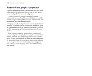 9-6   FileMaker Pro User’s Guide



Passwords and groups: a comparison
Passwords and groups are related. Passwords limit what users can do
and groups limit the layouts and fields they can see. You specify
access privileges for both passwords and groups.
• For passwords, specify access privileges that limit a user’s
activities with the entire file (all the records, fields, layouts, etc.). For
example, one password might let users create and edit records, but
another might only let them browse records.
• For groups, specify privileges that limit access to specific layouts
and fields. For example, you can give the Sales group access to one
set of layouts and fields and the Marketing group access to a different
set. This keeps each group’s information private within the same
database.
• Group access privileges may take precedence over password
access privileges. For example, if a password allows users to edit all
fields in all records, but a group only gives those users read-only
access to fields, they cannot edit the data in the fields, regardless of
the password privileges. However, a group cannot provide additional
access over passwords. For example, if a password only permits
users to browse records, the group cannot provide full access to a
field or layout.
 