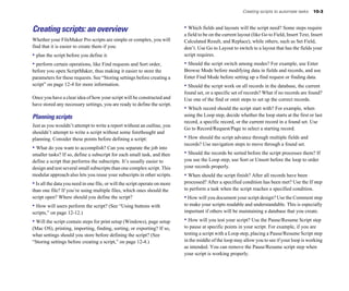 Creating scripts to automate tasks    10-3



Creating scripts: an overview                                                • Which fields and layouts will the script need? Some steps require
                                                                             a field to be on the current layout (like Go to Field, Insert Text, Insert
Whether your FileMaker Pro scripts are simple or complex, you will           Calculated Result, and Replace), while others, such as Set Field,
find that it is easier to create them if you:                                don’t. Use Go to Layout to switch to a layout that has the fields your
• plan the script before you define it.                                      script requires.
• perform certain operations, like Find requests and Sort order,             • Should the script switch among modes? For example, use Enter
before you open ScriptMaker, thus making it easier to store the              Browse Mode before modifying data in fields and records, and use
parameters for these requests. See “Storing settings before creating a       Enter Find Mode before setting up a find request or finding data.
script” on page 12-4 for more information.                                   • Should the script work on all records in the database, the current
                                                                             found set, or a specific set of records? What if no records are found?
Once you have a clear idea of how your script will be constructed and        Use one of the find or omit steps to set up the correct records.
have stored any necessary settings, you are ready to define the script.
                                                                             • Which record should the script start with? For example, when
Planning scripts                                                             using the Loop step, decide whether the loop starts at the first or last
                                                                             record, a specific record, or the current record in a found set. Use
Just as you wouldn’t attempt to write a report without an outline, you
                                                                             Go to Record/Request/Page to select a starting record.
shouldn’t attempt to write a script without some forethought and
planning. Consider these points before defining a script:                    • How should the script advance through multiple fields and
                                                                             records? Use navigation steps to move through a found set.
• What do you want to accomplish? Can you separate the job into
smaller tasks? If so, define a subscript for each small task, and then       • Should the records be sorted before the script processes them? If
define a script that performs the subscripts. It’s usually easier to         you use the Loop step, use Sort or Unsort before the loop to order
design and test several small subscripts than one complex script. This       your records properly.
modular approach also lets you reuse your subscripts in other scripts.       • When should the script finish? After all records have been
• Is all the data you need in one file, or will the script operate on more   processed? After a specified condition has been met? Use the If step
than one file? If you’re using multiple files, which ones should the         to perform a task when the script reaches a specified condition.
script open? Where should you define the script?                             • How will you document your script design? Use the Comment step
• How will users perform the script? (See “Using buttons with                to make your scripts readable and understandable. This is especially
scripts,” on page 12-12.)                                                    important if others will be maintaining a database that you create.

• Will the script contain steps for print setup (Windows), page setup        • How will you test your script? Use the Pause/Resume Script step
(Mac OS), printing, importing, finding, sorting, or exporting? If so,        to pause at specific points in your script. For example, if you are
what settings should you store before defining the script? (See              testing a script with a Loop step, placing a Pause/Resume Script step
“Storing settings before creating a script,” on page 12-4.)                  in the middle of the loop may allow you to see if your loop is working
                                                                             as intended. You can remove the Pause/Resume script step when
                                                                             your script is working properly.
 