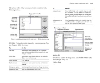 Creating scripts to automate tasks        10-5


The options in this dialog box are described in more detail in the                            To                         Do this
following sections.
                                                                                              Add a subscript	           Select Perform Script in the Available Steps list, and
                                                                                                                         then click Move. Select the Perform sub-scripts option,
                                              Scripts defined in the file                                                and then choose the subscript from the pop-up menu.
                                                                                                                         Choose External Script if the subscript is in a different
      Scripts with                                                                                                       file.
      checkmarks
     appear in the                                                                            Add a pause in the         Select Pause/Resume Script in the Available Steps list,
      Script menu
                                                                                              script                     click Move, and then specify the options. Or add a step
                                                                                                                         with the Pause option and set the option.
Drag the double
arrow to reorder
 the script in the
    Script menu                                                                                    Choose steps from this list
                                                                                                        Display steps by category             Steps in the script



  Type the name
  of a new script
                                                                                                                                                                    Options for a
                                                                                                                                                                    step appear
     Select to include the selected script in the Script menu     Click to add a new script                                                                         inside brackets


FileMaker Pro includes default steps when you create a script. You                                                                                                  Drag the double
                                                                                                                                                                    arrow to reorder
can change or delete these steps.                                                                                                                                   the step

To                          Do this                                                                                                                                 Set options for
                                                                                                                                                                    the selected
Add steps	                  Select one or more steps from the list of available                                                                                     step
                            steps, and then click Move. Select options for the step,
                            if they’re available.
                                                                                              5. Click OK.
Delete steps	               Select one or more steps in the script, and then click
                            Clear or press the Delete key                                     6. To list the script in the Script menu, select Include in menu in the
Delete all steps            Click Clear All
                                                                                              Define Scripts dialog box.

Duplicate steps             Select one or more steps in the script, and then click            7. Click Done.
                            Duplicate.

Change step options         Select a step in the script, and then change the options.

Change step order           Drag the double arrow to move a step.
 