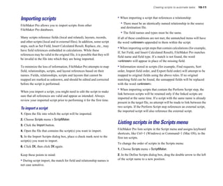 Creating scripts to automate tasks   10-11



Importing scripts                                                             • When importing a script that references a relationship:
FileMaker Pro allows you to import scripts from other
                                                                                • There must be an identically named relationship in the source
                                                                                and destination file.
FileMaker Pro databases.
                                                                                • The field names and types must be the same.
Many scripts reference fields (local and related), layouts, records,          If all of these conditions are not met, the unmatched items will have
and other scripts (local and in external files). In addition, some script     the word <unknown> appended to them within the script.
steps, such as Set Field, Insert Calculated Result, Replace, etc., may
                                                                              • When importing script steps that contain calculations (for example,
have field references embedded in calculations. While these
                                                                              If, Set Field, and Insert Calculated Result), FileMaker Pro matches
references may be valid in the original file, it is possible that they will
                                                                              field name and field type. If a match is not found, the word
be invalid in the file into which they are being imported.
                                                                              <unknown> will appear in place of the missing field.
To minimize the loss of information, FileMaker Pro attempts to map            • Information stored in scripts (for example, Find requests, Sort
field, relationships, scripts, and layout references based on their           order, Import field order, and Export field order) will attempt to be
names. Fields, relationships, scripts and layouts that cannot be              mapped to original fields using the above rules. If no original
mapped are marked as unknown, and should be edited and corrected              matching field can be found, the unmapped fields will be replaced
before the script is performed.                                               with the word <unknown>.

When you import a script, you might need to edit the script to make
                                                                              • When importing scripts that contain the Perform Script step, the
                                                                              link between scripts will be retained only if the linked scripts are
sure that all references are valid and appear as intended. Always
                                                                              imported at the same time. If a script with the same name is already
review your imported script prior to performing it for the first time.
                                                                              present in the target file, no attempt will be made to link between the
                                                                              two scripts. If the Perform Script step references an external script,
To import a script
                                                                              the imported script will also reference the external script.
1. Open the file into which the script will be imported.
2. Choose Scripts menu > ScriptMaker.
3. Click the Import button.
                                                                              Listing scripts in the Scripts menu
                                                                              FileMaker Pro lists scripts in the Script menu and assigns keyboard
4. Open the file that contains the script(s) you want to import.
                                                                              shortcuts, like Ctrl+1 (Windows) or Command+1 (Mac OS), to the
5. In the Import Scripts dialog box, place a check mark next to the           first ten scripts.
script(s) you want to import.
                                                                              To change the order of scripts in the Scripts menu:
6. Click OK, then click OK again.
                                                                              1. Choose Scripts menu > ScriptMaker.
Keep these points in mind:                                                    2. In the Define Scripts dialog box, drag the double arrow to the left
• During script import, the match for field and relationship names is         of the script name to a new position.
not case sensitive.
 