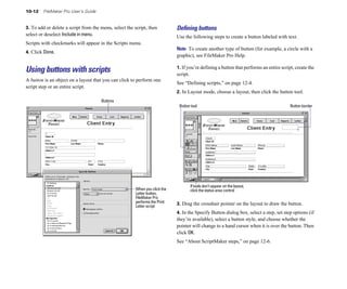 10-12    FileMaker Pro User’s Guide


3. To add or delete a script from the menu, select the script, then          Deﬁning buttons
select or deselect Include in menu.                                          Use the following steps to create a button labeled with text.
Scripts with checkmarks will appear in the Scripts menu.
                                                                             Note To create another type of button (for example, a circle with a
4. Click Done.
                                                                             graphic), see FileMaker Pro Help.

                                                                             1. If you’re defining a button that performs an entire script, create the
Using buttons with scripts                                                   script.
A button is an object on a layout that you can click to perform one
                                                                             See “Defining scripts,” on page 12-4.
script step or an entire script.
                                                                             2. In Layout mode, choose a layout, then click the button tool.
                                      Buttons
                                                                              Button tool                                                Button border




                                                                                    If tools don’t appear on the layout,
                                                        When you click the          click the status area control
                                                        Letter button,
                                                        FileMaker Pro
                                                        performs the Print   3. Drag the crosshair pointer on the layout to draw the button.
                                                        Letter script
                                                                             4. In the Specify Button dialog box, select a step, set step options (if
                                                                             they’re available), select a button style, and choose whether the
                                                                             pointer will change to a hand cursor when it is over the button. Then
                                                                             click OK.
                                                                             See “About ScriptMaker steps,” on page 12-6.
 