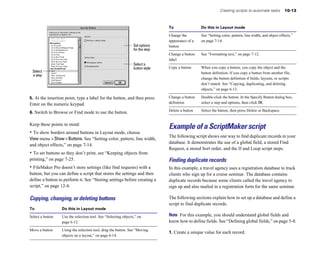 Creating scripts to automate tasks          10-13



                                                                                To                Do this in Layout mode

                                                                                Change the        See “Setting color, pattern, line width, and object effects,” 

                                                                                appearance of a   on page 7-14.

                                                                 Set options    button

                                                                 for the step
                                                                                Change a button   See “Formatting text,” on page 7-12.

                                                                                label

                                                                 Select a
                                                                 button style   Copy a button	    When you copy a button, you copy the object and the
 Select                                                                                           button definition. If you copy a button from another file,
 a step
                                                                                                  change the button definition if fields, layouts, or scripts
                                                                                                  don’t match. See “Copying, duplicating, and deleting
                                                                                                  objects,” on page 6-13.

5. At the insertion point, type a label for the button, and then press          Change a button   Double-click the button. In the Specify Button dialog box,
Enter on the numeric keypad.                                                    definition        select a step and options, then click OK.
                                                                                Delete a button   Select the button, then press Delete or Backspace.
6. Switch to Browse or Find mode to use the button.

Keep these points in mind:
                                                                                Example of a ScriptMaker script
• To show borders around buttons in Layout mode, choose
                                                                                The following script shows one way to find duplicate records in your
View menu > Show > Buttons. See “Setting color, pattern, line width,
                                                                                database. It demonstrates the use of a global field, a stored Find
and object effects,” on page 7-14.
                                                                                Request, a stored Sort order, and the If and Loop script steps.
• To set buttons so they don’t print, see “Keeping objects from
printing,” on page 7-25.                                                        Finding duplicate records
• FileMaker Pro doesn’t store settings (like find requests) with a              In this example, a travel agency uses a registration database to track
button, but you can define a script that stores the settings and then           clients who sign up for a cruise seminar. The database contains
define a button to perform it. See “Storing settings before creating a          duplicate records because some clients called the travel agency to
script,” on page 12-4.                                                          sign up and also mailed in a registration form for the same seminar.

Copying, changing, or deleting buttons                                          The following sections explain how to set up a database and define a
                                                                                script to find duplicate records.
To                 Do this in Layout mode

Select a button	   Use the selection tool. See “Selecting objects,” on          Note For this example, you should understand global fields and
                   page 6-12.                                                   know how to define fields. See “Defining global fields,” on page 5-8.
Move a button	     Using the selection tool, drag the button. See “Moving
                                                                                1. Create a unique value for each record.
                   objects on a layout,” on page 6-14.
 