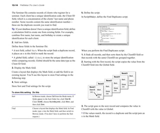 10-14    FileMaker Pro User’s Guide


The Seminar file contains records of clients who register for a                    5. Define the script.

seminar. Each client has a unique identification code, the Client ID               In ScriptMaker, define the Find Duplicates script. 

field, which is a concatenation of the clients’ last name and phone
number. Some records contain the same identification number—
these are the duplicate records you want to find.
Tip If your database doesn’t have a unique identification field, define
a calculation field to create one from existing fields. For example,
combine first name, last name, and birthday to create a unique
identification for each client.
2. Add two fields.

Define these fields in the Seminar file:

• A text field, called  Mark. When the script finds a duplicate record, 
          When you perform the Find Duplicates script:
it places an x in this field to mark the record.
                                  1. It finds all records, and then sorts them by the ClientID field so
• A global field, called
                       Global, to store the unique identification 
                that records with the same ClientID are grouped together.
while comparing records. Global should be the same data type as the 
              2. Starting with the first record, the script copies the value from the
Client ID field.
                                                                  ClientID field into the Global field.
3. Display the Mark field.
Create a layout that displays the Mark field, or add the field to an
                                                                                                                                          Record 5
existing layout. You’ll use this layout to store Find settings in the                                                                                Mark
                                                                                                                               Record 4
following step.
                                                                                                                                          Mark
                                                                                                                    Record 3                         Global
4. Store settings.
                                                                                                            Mark                  aaa
                                                                                                         Record 2                         Global
Store Sort and Find settings for the script.
                                               Record 1                Mark                  aaa
                                                                                                                               Global
                                                                                            Client ID   Mark                   aaa
                                                                                             aaa                    Global
To store this setting Do this
                                                                                                                    aaa
                                                                                                        Global
Sort	                    In Browse mode, choose Sort from the Mode menu. If                             aaa
                         fields appear in the Sort Order list, click Clear All.
                         Click ClientID, choose Ascending order, click Move, and
                         then click Done.
                                                                                   3. The script goes to the next record and compares the value in
Find	                    Choose a layout that displays the Mark field. In Find     ClientID with the value in Global.
                         mode, type x into the Mark field, and then switch to
                         Browse mode. (You don’t have to perform the find          • If the values match, the record is a duplicate and the script puts an
                         request.)                                                 x in the Mark field.
 