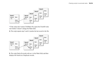 Creating scripts to automate tasks   10-15



                                                              Record 5
                                                                         Mark
                                                   Record 4
                                                              Mark
                                        Record 3                         Global
 Record 1                   Record 2               Mark                  aaa
                                                              Global
 Client ID   Mark           Client ID   Mark                  aaa
  aaa                        aaa        X          Global
             Global                                aaa
                                        Global
             aaa                        aaa



• If the values don’t match, FileMaker Pro copies the ClientID value
into Global. It doesn’t change the Mark field.
4. The script repeats step 3 until it reaches the last record in the file.


                                                              Record 5
                                                                         Mark
                                                   Record 4
                                                              Mark
                                        Record 3                         Global
 Record 1                   Record 2               Mark                  bbb
                                                              Global
 Client ID   Mark           Client ID   Mark                  bbb
  aaa                        bbb        X          Global
             Global                                bbb
                                        Global
             aaa                        aaa



5. The script finds all records with an x in the Mark field, and then
displays the found set of duplicate records.
 