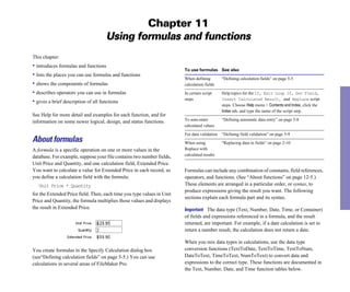 Chapter 11
                                    Using formulas and functions
This chapter:
• introduces formulas and functions
                                                                        To use formulas See also
• lists the places you can use formulas and functions
                                                                        When defining         “Defining calculation fields” on page 5-5
• shows the components of formulas                                      calculation fields
• describes operators you can use in formulas                           In certain script     Help topics for the If, Exit Loop If, Set Field,
                                                                        steps                 Insert Calculated Result, and Replace script
• gives a brief description of all functions                                                  steps. Choose Help menu > Contents and Index, click the
                                                                                              Index tab, and type the name of the script step.
See Help for more detail and examples for each function, and for
information on some newer logical, design, and status functions.        To auto-enter         “Defining automatic data entry” on page 5-8

                                                                        calculated values


                                                                        For data validation   “Defining field validation” on page 5-9

About formulas                                                          When using            “Replacing data in fields” on page 2-10

A formula is a specific operation on one or more values in the          Replace with 

                                                                        calculated results

database. For example, suppose your file contains two number fields,
Unit Price and Quantity, and one calculation field, Extended Price.
You want to calculate a value for Extended Price in each record, so     Formulas can include any combination of constants, field references,
you define a calculation field with the formula:                        operators, and functions. (See “About functions” on page 12-5.)
   Unit Price * Quantity
                                               These elements are arranged in a particular order, or syntax, to
                                                                        produce expressions giving the result you want. The following
for the Extended Price field. Then, each time you type values in Unit
                                                                        sections explain each formula part and its syntax.
Price and Quantity, the formula multiplies those values and displays
the result in Extended Price.                                           Important The data type (Text, Number, Date, Time, or Container)
                                                                        of fields and expressions referenced in a formula, and the result
                                                                        returned, are important. For example, if a date calculation is set to
                                                                        return a number result, the calculation does not return a date.

                                                                        When you mix data types in calculations, use the data type
You create formulas in the Specify Calculation dialog box               conversion functions (TextToDate, TextToTime, TextToNum,
(see“Defining calculation fields” on page 5-5.) You can use             DateToText, TimeToText, NumToText) to convert data and
calculations in several areas of FileMaker Pro.                         expressions to the correct type. These functions are documented in
                                                                        the Text, Number, Date, and Time function tables below.
 