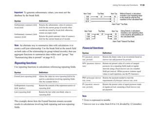 Using formulas and functions              11-9


Important To generate subsummary values, you must sort the                                                                                 Without Extend, a calculation
                                                                                     Item Total        Tax Rate             Item Tax
database by the break field.                                                             5.00               .07                  .35
                                                                                                                                           includes a non-repeating value
                                                                                                                                           in the result for only the first
                                                                                        17.00                                    0         repetition of the calculated field
Syntax                          Definition                                              82.79                                    0

GetSummary (summary field, Returns the subsummary value of summary                                                           =Item Total * Tax Rate
break field)	              field for the current group of records when
                           records are sorted by break field; otherwise,              Item Total        Tax Rate               Item Tax	    Using Extend, a calculation
                           returns an empty result.                                                                                         includes a non-repeating value
GetSummary (summary field,                                                                5.00               .07                   .35      in the result for all repetitions of
summary field)	            Returns the grand summary value of summary                    17.00                                    1.19      the calculated field
                           field for the current found set of records.                   82.79                                    5.79
                                                                                                                               =Item Total * Extend (Tax Rate)

Note An alternate way to summarize data with calculations is to
create a self-join relationship. Use the break field as the match field             Financial functions
on both sides of the relationship (to group related records), then use
                                                                                    Syntax                        Definition
aggregate functions to summarize data within each “group.” See
“Summarizing data in portals” on page 8-12.                                         FV (payment, interest         Returns the future value of an investment based on
                                                                                    rate, periods)                interest rate and payment for periods.
Repeating functions                                                                 NPV (payment, interest        Returns net present value of a series of unequal
                                                                                    rate)	                        payments (in a repeating field) made at regular
Use repeating functions in calculations referencing repeating fields.
                                                                                                                  intervals using a fixed interest rate (in a number
                                                                                                                  field) per interval. (When payment contains equal
Syntax                          Definition
                                                                                                                  values in each repetition, use the PV function.)
Extend (non-repeating field)	   Allows the value in a non-repeating field to be
                                                                                    PMT (principal, interest Returns the payment needed to meet the
                                used in a calculation involving repeating fields.
                                                                                    rate, term)              requirements of principal, interest rate, term.
                                (See the example below.)
                                                                                    PV (payment, interest         Returns the present value of equal payments made
GetRepetition (repeating        Returns the contents of the repetition number of
                                                                                    rate, periods)                at regular periods, assuming a fixed interest rate
field, number)                  repeating field.
                                                                                                                  per payment.
Last (repeating field)	         Returns the last valid, non-blank value in
                                repeating field.
                                                                                    Note

This example shows how the Extend function ensures accurate                         • Term is expressed in months
results in calculations involving both repeating and non-repeating                  • Interest rate is a value from 0.0 to 1.0, divided by 12 (months).
fields.
 