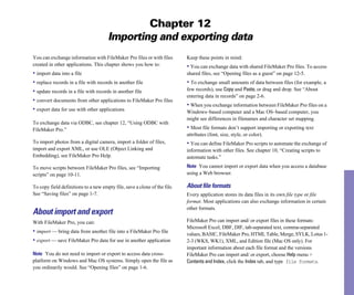 Chapter 12
                                      Importing and exporting data
You can exchange information with FileMaker Pro files or with files        Keep these points in mind:
created in other applications. This chapter shows you how to:              • You can exchange data with shared FileMaker Pro files. To access
• import data into a file                                                  shared files, see “Opening files as a guest” on page 12-5.
• replace records in a file with records in another file                   • To exchange small amounts of data between files (for example, a
• update records in a file with records in another file                    few records), use Copy and Paste, or drag and drop. See “About
                                                                           entering data in records” on page 2-6.
• convert documents from other applications to FileMaker Pro files
                                                                           • When you exchange information between FileMaker Pro files on a
• export data for use with other applications                              Windows–based computer and a Mac OS–based computer, you
                                                                           might see differences in filenames and character set mapping.
To exchange data via ODBC, see chapter 12, “Using ODBC with
FileMaker Pro.”                                                            • Most file formats don’t support importing or exporting text
                                                                           attributes (font, size, style, or color).
To import photos from a digital camera, import a folder of files,          • You can define FileMaker Pro scripts to automate the exchange of
import and export XML, or use OLE (Object Linking and                      information with other files. See chapter 10, “Creating scripts to
Embedding), see FileMaker Pro Help.                                        automate tasks.”

To move scripts between FileMaker Pro files, see “Importing                Note You cannot import or export data when you access a database
scripts” on page 10-11.                                                    using a Web browser.

To copy field definitions to a new empty file, save a clone of the file.   About ﬁle formats
See “Saving files” on page 1-7.                                            Every application stores its data files in its own file type or file
                                                                           format. Most applications can also exchange information in certain
                                                                           other formats.
About import and export
With FileMaker Pro, you can:                                               FileMaker Pro can import and/ or export files in these formats:
                                                                           Microsoft Excel, DBF, DIF, tab-separated text, comma-separated
• import — bring data from another file into a FileMaker Pro file          values, BASIC, FileMaker Pro, HTML Table, Merge, SYLK, Lotus 1-
• export — save FileMaker Pro data for use in another application          2-3 (WKS, WK1), XML, and Edition file (Mac OS only). For
                                                                           important information about each file format and the versions
Note You do not need to import or export to access data cross-             FileMaker Pro can import and/ or export, choose Help menu >
platform on Windows and Mac OS systems. Simply open the file as            Contents and Index, click the Index tab, and type file formats.
you ordinarily would. See “Opening files” on page 1-6.
 