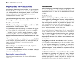 12-2   FileMaker Pro User’s Guide



Importing data into FileMaker Pro                                          About adding records
                                                                           When you add records, you import all records from the source file to
You can import data into an existing FileMaker Pro file from another
                                                                           the destination file. If the source file is a FileMaker Pro file, you can
FileMaker Pro file, or from documents created in another application
                                                                           import just the records in a found set. You choose the fields you want
(See “Importing data into an existing file” on page 12-2.) You can
                                                                           to import.
also convert documents from another application into a new
FileMaker Pro file. (See page 12-6.)                                       About replacing data
The file or document you import records from is the source file. The       With this option, you replace data in your file with data from the
file you import records to is the destination file.                        source file. For each field you import into, data from the first record
                                                                           (or row of data) in the source file overwrites data in the first record
Keep these points in mind:                                                 in the destination file. Data from the second record (or line of data)
                                                                           in the source file overwrites data in the second record in the
• The file you’re importing or converting from must be in one of the
                                                                           destination file, and so on. When you replace data, FileMaker Pro
formats listed in “About file formats,” above.
                                                                           doesn’t examine or compare the data in the files.
• To insert graphics, sounds, or QuickTime or AVI movies into your file,
see “About working with graphics, sounds, and movies” on page 2-11.        Records in the destination file are replaced with the same number of
• FileMaker Pro imports records in the order they appear in the file       records from the source file. If there are more records in (the found
you’re importing from, unless you are updating records. See “About         set of) the source file, data from the extra records in the source file
updating records with information from another document” later in this     will not be imported. If there are more records in the found set of the
section.                                                                   destination file, data in the extra records in the destination file will
                                                                           not be replaced.
• You can import data from any field type into any compatible field
except container, calculation, summary, and global fields. You can         About updating records with information from another document
import container fields if you’re importing from another                   You can update records and fields in your file with data from another
FileMaker Pro file.                                                        file using the import update option. For example, you might have a
• You can’t import data into or from related fields. Import data           copy of a database on your desktop computer and another copy on
directly into or from the related file.                                    your laptop computer. You can update the file in your office with the
• For more information about how FileMaker Pro handles Year 2000           changes you make on the road.
issues, see www.filemaker.com.
                                                                           You determine which records in the source file update which records in
                                                                           the destination file by choosing one or more match fields in each file.
Importing data into an existing ﬁle                                        If data in the match field(s) of a record in the destination file matches
When you import into an existing file, you can add, replace, or            data in the match field(s) of a record in the source file, the record in the
update data.                                                               destination file will be updated with data from the source file.
 
