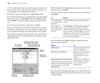 12-4    FileMaker Pro User’s Guide


• If you’re updating records, make sure the found set contains only                         10. In the Import Field Mapping dialog box, perform the next three
the records you want to update. Records outside the found set will                          steps before you click Import.
not be updated, even if match field data matches.                                           You can also perform either of these actions at any time before you
5. In Browse mode, choose File menu > Import Records > File.                                click Import:
6. In the Open File dialog box, to see all the files in the current folder
                                                                                            To                           Do this
that you can import: for Files of type (Windows) or Show (Mac OS),
choose All Files. To narrow the choices, choose a file type from the                        View the data in the file Click the Scan Data arrows to see the data in each �
                                                                                            you’re importing from record.�
list.
                                                                                            (Optional)�
7. Select the name of the file to import, then click Open.
                                                                                            Create, change, or           Click Define Fields. In the Define Fields dialog box, �
8. If you’re importing a Microsoft Excel file that contains multiple                        delete a field in the file   make your changes, then click Done. (For more �
worksheets or named ranges, select the worksheet or range that you                          you’re importing into        information about defining, changing, and deleting �
want to import in the Specify Excel Data dialog box and click OK.                           (Optional)                   fields, see chapter 5, “Creating a database.”) If you’re �
                                                                                                                         importing into a shared file, only the host can create
9. If you’re importing a Microsoft Excel file, you see the First Row                                                     fields. If the button is dimmed, your access privileges
Option dialog box. Choose whether the first row of data in the file is                                                   don’t allow you to define fields.
field names or data.
                                                                                            11. In the Import Field Mapping dialog box, choose the type of
                                    Double-headed arrows indicate                           import you want to perform.
                                    match fields for import update
              Data or fields in             Arrows show that data will                      Choose                                             To
               the source file              import into the field at right
                                                                                            Add new records. 	                                 Add new records to the end of the
                                                                         Re-order                                                              file you’re importing into
                                                                         all fields
                                                                                            Replace data in current found set. 	               Replace data in this file with data
                                                                                                                                               from the source file, in order,
                                                                         Fields in the                                                         starting with the first record in
                                                                         destination file
                                                                                                                                               each file

                                                                                            Update matching records in current found set. Update data in the found set of
                                                                                            To add records in the found set of the source this file with data in matching �
                                                                                            file that do not have matching records in the records in the file you are �
                                                                                            destination database, also select Add         importing from�
                                                                                            remaining records.



                                                                                            12. In the Import Field Mapping dialog box, line up each field in the
                                                                                            Fields in list with the data or field you want to import into it or match
        Choose an                 Null symbols show data                                    for import update.
        import action             that won’t be imported
 