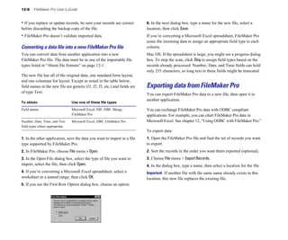 12-6    FileMaker Pro User’s Guide


• If you replace or update records, be sure your records are correct        6. In the next dialog box, type a name for the new file, select a
before discarding the backup copy of the file.                              location, then click Save.
• FileMaker Pro doesn’t validate imported data.                             If you’re converting a Microsoft Excel spreadsheet, FileMaker Pro
                                                                            scans the incoming data to assign an appropriate field type to each
Converting a data ﬁle into a new FileMaker Pro ﬁle                          column.
You can convert data from another application into a new                    Mac OS: If the spreadsheet is large, you might see a progress dialog
FileMaker Pro file. The data must be in one of the importable file          box. To stop the scan, click Skip to assign field types based on the
types listed in “About file formats” on page 12-1.                          records already processed. Number, Date, and Time fields can hold
                                                                            only 255 characters, so long text in these fields might be truncated.
The new file has all of the original data, one standard form layout,
and one columnar list layout. Except as noted in the table below,
field names in the new file are generic (f1, f2, f3, etc.) and fields are   Exporting data from FileMaker Pro
of type Text.
                                                                            You can export FileMaker Pro data to a new file, then open it in
                                                                            another application.
To obtain                       Use one of these file types

Field names                     Microsoft Excel, DIF, DBF, Merge,           You can exchange FileMaker Pro data with ODBC compliant
                                FileMaker Pro                               applications. For example, you can chart FileMaker Pro data in
Number, Date, Time, and Text    Microsoft Excel, DBF, FileMaker Pro         Microsoft Excel. See chapter 12, “Using ODBC with FileMaker Pro.”
field types where appropriate
                                                                            To export data:
1. In the other application, save the data you want to import in a file     1. Open the FileMaker Pro file and find the set of records you want
type supported by FileMaker Pro.                                            to export.
2. In FileMaker Pro, choose File menu > Open.                               2. Sort the records in the order you want them exported (optional).
3. In the Open File dialog box, select the type of file you want to         3. Choose File menu > Export Records.
import, select the file, then click Open.                                   4. In the dialog box, type a name, then select a location for the file.
4. If you’re converting a Microsoft Excel spreadsheet, select a             Important If another file with the same name already exists in this
worksheet or a named range, then click OK.                                  location, this new file replaces the existing file.
5. If you see the First Row Option dialog box, choose an option.
 