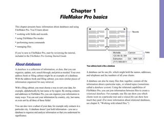 Chapter 1
                                                FileMaker Pro basics
This chapter presents basic information about databases and using
FileMaker Pro. You’ll learn about:                                           M                                      N
                                                                                                                           Records
• working with fields and records
• using FileMaker Pro modes
• performing menu commands
• managing files

If you’re new to FileMaker Pro, start by reviewing the tutorial,                                           Michelle       Cannon       Fields
included in the FileMaker Pro Getting Started Guide.                                                       123 4th St. SW
                                                                                                           Edmonton       CA N4V 1LN
                                                                                                           (717) 555-0011
About databases                                                           Your address book is like a database
A database is a collection of information, or data, that you can
organize, update, sort, search through, and print as needed. Your own     A database can be one file, which might hold the names, addresses,
address book or filing cabinet might be an example of a database.         and telephone and fax numbers of all your clients.
With the address book and filing cabinet, you store similar pieces of
information organized for easy retrieval.                                 A database can also be many files that, together, contain all the
                                                                          information about a particular topic, or related topics (sometimes
With a filing cabinet, you must choose a way to sort your data, for       called a database system). Using the relational capabilities of
example, alphabetically by last name or by region. By storing contacts    FileMaker Pro, you can join information between files to create a
and addresses in FileMaker Pro, you can organize your information in      relational database. For example, one file can show you which
many ways. You can sort your information by country, city, last name,     clients went on a particular tour and a related file can show how
or even sort by all three of these fields!                                much they paid. (For more information about relational databases,
                                                                          see chapter 8, “Working with related files.”)
You can also view a subset of your data, for example only contacts in a
particular city. A database doesn’t just hold information—you use a
database to organize and analyze information so that you understand its
significance.
 