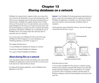 Chapter 13
                                 Sharing databases on a network
FileMaker Pro contains built-in support to allow you to share files      Important Your FileMaker Pro licensing agreement requires that you
over a network. By sharing files, you can work simultaneously with       pay for a license for each separate client or computer on which the
others in your work group, and save disk space by keeping files in a     FileMaker Pro application is installed or run. The software license
central location. FileMaker Pro supports sharing of up to 10 files       may not be shared or used concurrently on different clients or
with up to 10 concurrent users. In certain instances, you can share a    computers.
single FileMaker Pro file with up to 25 other concurrent users, with
this number dropping as you share more files. For greater networking     The first person to open a shared file is the host. Any user who opens
performance and capacity, FileMaker, Inc. recommends the use of          a shared file after the host is a guest.
FileMaker Server if you need to share files with more than 10
concurrent users on a network.

You can also share your FileMaker Pro files on the Web using                                                            The host opens the file

FileMaker Pro Web Companion. For more information, see
“Publishing databases on the Web” on page 12-1.

This chapter describes how to:
• set up FileMaker Pro databases for sharing on a network
• be the host of shared FileMaker Pro databases
• be a guest of shared FileMaker Pro databases

About sharing files on a network
                                                                                               Guests open connections to the file
Users who intend to share your files will need the same version of the
FileMaker Pro application as used to host the files, as well as access
to the network on which the files are hosted.                            Keep these points in mind:
                                                                         • You can share FileMaker Pro files between a computer running
For enhanced file sharing capabilities, use the FileMaker Server         Windows and a computer running the Mac OS just as you share files
application to host files.                                               among networked computers on the same platform. For example,
                                                                         you can host a file on a Windows computer, and then guests on
                                                                         Windows computers or Mac OS–based computers can connect to the
                                                                         same file.
 