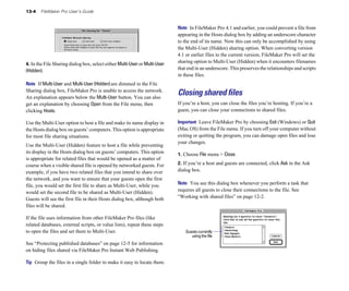 13-4   FileMaker Pro User’s Guide


                                                                            Note In FileMaker Pro 4.1 and earlier, you could prevent a file from
                                                                            appearing in the Hosts dialog box by adding an underscore character
                                                                            to the end of its name. Now this can only be accomplished by using
                                                                            the Multi-User (Hidden) sharing option. When converting version
                                                                            4.1 or earlier files to the current version, FileMaker Pro will set the
4. In the File Sharing dialog box, select either Multi-User or Multi-User
                                                                            sharing option to Multi-User (Hidden) when it encounters filenames
(Hidden).                                                                   that end in an underscore. This preserves the relationships and scripts
                                                                            in these files.
Note If Multi-User and Multi-User (Hidden) are dimmed in the File
Sharing dialog box, FileMaker Pro is unable to access the network.
An explanation appears below the Multi-User button. You can also
                                                                            Closing shared files
get an explanation by choosing Open from the File menu, then                If you’re a host, you can close the files you’re hosting. If you’re a
clicking Hosts.                                                             guest, you can close your connections to shared files.

Use the Multi-User option to host a file and make its name display in       Important Leave FileMaker Pro by choosing Exit (Windows) or Quit
the Hosts dialog box on guests’ computers. This option is appropriate       (Mac OS) from the File menu. If you turn off your computer without
for most file sharing situations.                                           exiting or quitting the program, you can damage open files and lose
                                                                            your changes.
Use the Multi-User (Hidden) feature to host a file while preventing
its display in the Hosts dialog box on guests’ computers. This option       1. Choose File menu > Close.
is appropriate for related files that would be opened as a matter of
course when a visible shared file is opened by networked guests. For        2. If you’re a host and guests are connected, click Ask in the Ask
example, if you have two related files that you intend to share over        dialog box.
the network, and you want to ensure that your guests open the first
file, you would set the first file to share as Multi-User, while you        Note You see this dialog box whenever you perform a task that
would set the second file to be shared as Multi-User (Hidden).              requires all guests to close their connections to the file. See
Guests will see the first file in their Hosts dialog box, although both     “Working with shared files” on page 12-2.
files will be shared.

If the file uses information from other FileMaker Pro files (like
related databases, external scripts, or value lists), repeat these steps
to open the files and set them to Multi-User.                                   Guests currently
                                                                                   using the file
See “Protecting published databases” on page 12-5 for information
on hiding files shared via FileMaker Pro Instant Web Publishing.

Tip Group the files in a single folder to make it easy to locate them.
 