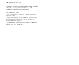 13-6   FileMaker Pro User’s Guide


If you select a FileMaker Server host (instead of a shared file), you �
will be able to remotely administer the Server. See the �
FileMaker Server documentation for information.�

Keep these points in mind:�
• Close your connection to a shared file if the host asks, or if you
aren’t using the file.
• If some menu commands, layouts, or fields are dimmed, you may
have limited access to the file. See “Protecting databases with
passwords and groups” on page 9-1.
• For information on sharing your file over the Web, see “Publishing
databases on the Web” on page 12-1.
 