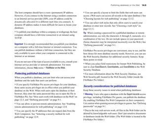 Publishing databases on the Web   14-5


The host computer should have a static (permanent) IP address.             • You can specify a layout to limit the fields that web users can
However, if you connect to the Internet using a modem connection           access. (Web users can access all records in the open database.) See
to an Internet service provider (ISP), your IP address could be            “Choosing layouts for web publishing” on page 12-12.
dynamically allocated (it is different each time you connect). A           • You can select web styles that only allow users to search your
dynamic IP address makes it more difficult for users to locate your        database or enter new records. See “Choosing a web style” on
databases.                                                                 page 12-11.
• To publish your database within a company or workgroup, the host         Tip When creating a password for a published database or remote
computer should have a full-time connection to an intranet using           administration, use only the characters A through Z, numerals, or a
TCP/IP.                                                                    combination of the two. Do not include spaces in your password.
                                                                           (Some characters may be interpreted incorrectly over the Web.) See
Important It is strongly recommended that you publish your database        “Defining passwords” on page 9-1.
on a computer with a full-time Internet or intranet connection. You
can publish databases without a full-time connection, but they are         FileMaker Pro access privileges are convenient, easy to use, and the
only available to users when your computer is connected to the             best choice for most database security needs. However, you can use
Internet or an intranet.                                                   the Web Security Database for additional security features. Keep
                                                                           these points in mind:
If you are not sure of the type of access available to you, consult your
Internet service provider or network administrator. For more               • When you select field restrictions for Instant Web Publishing, be
information, choose Help menu > FileMaker on the Web.                      sure to clear ExactSearch, ExactUpdate, and ExactDelete in the Web
                                                                           Security Database.
Protecting published databases                                             • For more information about the Web Security Database, see
When you publish a database, you can limit who can access your             Web Security.pdf, located in the Web Security folder (inside the
database and the tasks that users can perform:                             FileMaker Pro folder).
• If you specify FileMaker Pro access privileges for your database,
those same access privileges are in effect when you publish your
                                                                           Security considerations for published databases
database on the Web. When web users open the database in their             Keep these security issues in mind when publishing databases:
browser, they enter the same password they use to open the file in         • Warning Users who open a database with the Export records access
FileMaker Pro. See “How users work with databases on the Web” on           privilege, including FileMaker Pro guests, can publish the database
page 12-3, and “Defining passwords” on page 9-1.                           (by enabling FileMaker Pro Web Companion on their computers).
• You can allow or prevent remote administration. See “Enabling            Use caution when granting access privileges to guests. See “Defining
remote administration for web publishing” on page 12-8.                    passwords” on page 9-1.
• You can specify the IP addresses that can request data from the          • Due to the way web servers work, all files in the Web folder can be
Web Companion. See “Selecting a security method for web                    deleted by knowledgeable web users. Don’t put sensitive documents
publishing” on page 12-9.                                                  or databases inside the Web folder. (The Web folder is located in the
                                                                           FileMaker Pro folder.)
 