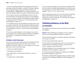 14-6   FileMaker Pro User’s Guide


• To prevent a published database from displaying on the built-in         To create a custom home page, you need software for editing HTML,
home page, rename the database to include an underscore character         like a text editor or web page authoring application. When you name
at the end of the filename, before any filename extension (for            the home page file, you must include the .htm or .html extension (for
example, Orders_ or Orders_.fp5). If you change the filename, you         example, company.htm or company.html).
may need to change references to the file in relationships and scripts.
                                                                          After creating the home page, move it into the top level of the Web
• If you specify a layout for web publishing, web users can only
                                                                          folder in the FileMaker Pro folder. Then, configure the Web
access the fields on the specified layout. However, knowledgeable
                                                                          Companion to use your home page. See “Choosing a home page for
users can use features available with FileMaker Developer software
                                                                          web publishing” on page 12-8.
to change the layouts that they access. See “Choosing layouts for
web publishing” on page 12-12.
• If you publish a layout with related fields, they appear when a web     Publishing databases on the Web:
user opens the master file. The related file opens with the privileges
associated with the master file’s password. See “Choosing layouts
                                                                          an overview
for web publishing” on page 12-12 and “About relational databases”        After setting up your Internet or intranet connection, you can publish
on page 8-2.                                                              your database.
• If you have an open database on a host computer, but you don’t          Important Before publishing your database, be sure your data is
want to publish it, be sure Web Companion Sharing isn’t enabled for
                                                                          secure. See “Protecting published databases” on page 12-5.
that database. See “Enabling Web Companion sharing” on
page 12-10.                                                               Perform the following steps on a computer connected to the Internet
                                                                          or an intranet via TCP/IP:
Creating a custom home page                                               You only need to perform these steps once:
You can use a custom home page instead of the FileMaker Pro Web
                                                                          1. If you created a custom home page, move it into the top level of
Companion built-in home page. (See “How users work with
                                                                          the Web folder in the FileMaker Pro folder. (See the previous
databases on the Web” on page 12-3.) For example, you can include
                                                                          section, “Creating a custom home page.”)
these items on your custom home page:
                                                                          2. Enable FileMaker Pro Web Companion plug-in. (See “Enabling
• a link to your published database
                                                                          FileMaker Pro Web Companion” on page 12-7.)
• a description of your database
                                                                          3. Verify that Instant Web Publishing is enabled, (See “Enabling
• your email address, or an automated email link, so users can            Instant Web Publishing” on page 12-8.)
contact you
                                                                          4. Verify the remaining Web Companion options, and make changes
• a company logo, or other graphics                                       if needed. (See “Configuring FileMaker Pro Web Companion” on
                                                                          page 12-7.)
 