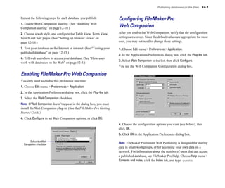 Publishing databases on the Web     14-7


Repeat the following steps for each database you publish:               Configuring FileMaker Pro
1. Enable Web Companion Sharing. (See “Enabling Web
Companion sharing” on page 12-10.)                                      Web Companion
2. Choose a web style, and configure the Table View, Form View,         After you enable the Web Companion, verify that the configuration
Search and Sort pages. (See “Setting up browser views” on               settings are correct. Since the default values are appropriate for most
page 12-10.)                                                            uses, you may not need to change these settings.

3. Test your database on the Internet or intranet. (See “Testing your   1. Choose Edit menu > Preferences > Application.
published database” on page 12-13.)
                                                                        2. In the Applications Preferences dialog box, click the Plug-Ins tab.
4. Tell web users how to access your database. (See “How users
                                                                        3. Select Web Companion in the list, then click Configure.
work with databases on the Web” on page 12-3.)
                                                                        You see the Web Companion Configuration dialog box.

Enabling FileMaker Pro Web Companion
You only need to enable this preference one time:
1. Choose Edit menu > Preferences > Application.
2. In the Application Preferences dialog box, click the Plug-Ins tab.
3. Select the Web Companion checkbox.
Note If Web Companion doesn’t appear in the dialog box, you must
install the Web Companion plug-in. (See the FileMaker Pro Getting
Started Guide.)
4. Click Configure to set Web Companion options, or click OK.
                                                                        4. Choose the configuration options you want (see below), then
                                                                        click OK.
                                                                        5. Click OK in the Application Preferences dialog box.

      Select the Web
  Companion checkbox                                                    Note FileMaker Pro Instant Web Publishing is designed for sharing
                                                                        data in small workgroups, or for accessing your own data on a
                                                                        network. For information about the number of users that can access
                                                                        a published database, see FileMaker Pro Help. Choose Help menu >
                                                                        Contents and Index, click the Index tab, and type guests.
 