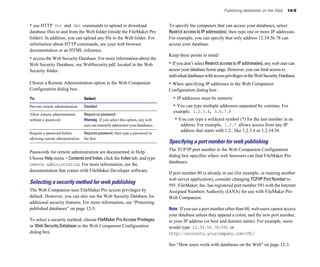Publishing databases on the Web      14-9


• use HTTP    Put and Get commands to upload or download                        To specify the computers that can access your databases, select
database files to and from the Web folder (inside the FileMaker Pro             Restrict access to IP address(es), then type one or more IP addresses.
folder). In addition, you can upload any file to the Web folder. For            For example, you can specify that only address 12.34.56.78 can
information about HTTP commands, see your web browser                           access your database.
documentation or an HTML reference.
                                                                                Keep these points in mind:
• access the Web Security Database. For more information about the
Web Security Database, see WebSecurity.pdf, located in the Web                  • If you don’t select Restrict access to IP address(es), any web user can
Security folder.                                                                access your database home page. However, you can limit access to
                                                                                individual databases with access privileges or the Web Security Database.
Choose a Remote Administration option in the Web Companion                      • When specifying IP addresses in the Web Companion
Configuration dialog box:                                                       Configuration dialog box:
To                               Select                                           • IP addresses must be numeric
Prevent remote administration    Disabled                                         • You can type multiple addresses separated by commas. For
                                                                                  example, 1.2.3.4, 5.6.7.8
Allow remote administration      Require no password
without a password               Warning If you select this option, any web        • You can type a wildcard symbol (*) for the last number in an
                                 user can remotely administer your databases.         address. For example, 1.2.* allows access from any IP
                                                                                      address that starts with 1.2., like 1.2.3.4 or 1.2.34.56
Require a password before        Requires password, then type a password in
allowing remote administration   the box.
                                                                                Specifying a port number for web publishing
                                                                                The TCP/IP port number in the Web Companion Configuration
Passwords for remote administration are documented in Help.
                                                                                dialog box specifies where web browsers can find FileMaker Pro
Choose Help menu > Contents and Index, click the Index tab, and type
                                                                                databases.
remote administration. For more information, see the
documentation that comes with FileMaker Developer software.
                                                                                If port number 80 is already in use (for example, in running another
                                                                                web server application), consider changing TCP/IP Port Number to
Selecting a security method for web publishing                                  591. FileMaker, Inc. has registered port number 591 with the Internet
The Web Companion uses FileMaker Pro access privileges by                       Assigned Numbers Authority (IANA) for use with FileMaker Pro
default. However, you can also use the Web Security Database for                Web Companion.
additional security features. For more information, see “Protecting
published databases” on page 12-5.                                              Note If you use a port number other than 80, web users cannot access
                                                                                your database unless they append a colon, and the new port number,
To select a security method, choose FileMaker Pro Access Privileges             to your IP address (or host and domain name). For example, users
or Web Security Database in the Web Companion Configuration                     would type 12.34.56.78:591 or
dialog box.                                                                     http://accounts.yourcompany.com:591/

                                                                                See “How users work with databases on the Web” on page 12-3.
 