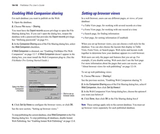 14-10    FileMaker Pro User’s Guide



Enabling Web Companion sharing                                              Setting up browser views
For each database you want to publish on the Web:                           In a web browser, users can see different pages, or views, of your
1. Open the database.                                                       database:

2. Choose File menu > Sharing.                                              • a Table View page, for working with several records at a time
You must have the Export records access privilege to open the File          • a Form View page, for working with one record at a time
Sharing dialog box. If you can’t open the dialog box, reopen the            • a Search page, for finding information
database with a password that provides the Export records privilege.        • a Sort page, for sorting information (if enabled)
See “Defining passwords” on page 9-1.
3. In the Companion Sharing area of the File Sharing dialog box, select     When you set up browser views, you can choose a web style for the
the Web Companion checkbox.                                                 database. You can also choose the layouts that display in Table
If Web Companion is dimmed, see “Enabling FileMaker Pro Web                 View, Form View, or Search pages. Web styles and layouts work
Companion” on page 12-7. If Web Companion doesn’t appear in the             together to determine how your database appears in a web browser.
dialog box, you must install the Web Companion plug-in. (See the            Web users see only the pages and features that you set up. For
FileMaker Pro Getting Started Guide.)                                       example, if you disable sorting, Web users don’t see the Sort page.
                                                                            For more information about the pages that users can access, see
                                                                            “About browser views for web publishing” on page 12-14.

                                                                            To set up web publishing views:
                                                                            1. Choose File menu > Sharing.�
                                                                            See the previous section, “Enabling Web Companion sharing.”�
                                                                            2. In the Companion Sharing area of the File Sharing dialog box, select �
Select the Web                                                              Web Companion, then click Set Up Views.�
    Companion
     checkbox                                                               3. In the Web Companion View Setup dialog box, choose the options �
                                                          Click to set up
                                                          browser views     you want (see below).�
                                                                            4. Click Done, then click OK in the File Sharing dialog box.�

4. Click Set Up Views to configure the browser views, or click OK.          Note These settings apply only to the current database. You must set
See the next section, “Setting up browser views.”                           up browser views separately for each published database.

To stop publishing the current database, clear Web Companion in the File
Sharing dialog box. To stop publishing all databases, disable Instant
Web Publishing. See “Enabling Instant Web Publishing” on page 12-8.
 