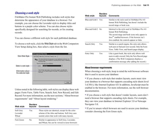 Publishing databases on the Web          14-11



Choosing a web style                                                                       Renders
                                                                            Web style      layouts Comments
FileMaker Pro Instant Web Publishing includes web styles that
determine the appearance of your database in a browser. For                 Blue and Gold 1 Yes      Similar to the style used in FileMaker Pro 4.0
example, you can choose the Lavender style to display titles and                                     Instant Web Publishing, but doesn’t include the
                                                                                                     record range or book icon
buttons in a purple color scheme. You can also choose styles
specifically designed for searching for records, or for creating            Blue and Gold 2 No       Identical to the style used in FileMaker Pro 4.0
records.                                                                                             Instant Web Publishing.
                                                                                                     The record range and book icons only appear in
You can choose a different web style for each published database.                                    Java™ enabled browsers. If the browser isn’t
                                                                                                     Java enabled, the controls appear as links.
To choose a web style, click the Web Style tab in the Web Companion         Search Only    Yes       Similar to a search engine, this style only allows
View Setup dialog box, then select a style from the list.                                            web users to find and view records. Only the Form
                                                                                                     View, Table View, and Search pages display.

                                                                            Entry Only     Yes       Like a guest book, this style only allows web
   Click Web Style                                                                                   users to add a record. Only the New Record page
                                                                                                     displays. (The Web Companion displays a
                                                                                                     confirmation message after adding the record.)

 Select a web style
                                                                            About browser requirements
 Information about                                                          When choosing a web style, keep in mind the web browser software
 the selected style
                                                                            that is used to access your database:
                                                                            • If you choose a web style that renders layouts, users must view
                                                                            your database in a browser that supports cascading style sheets level
                                                                            1 (CSS1), like Internet Explorer 4.0. In addition, JavaScript must be
                                                                            enabled in the browser. For more information, see the web browser
Unless noted in the following table, web styles can display these web
                                                                            documentation.
pages: Form View, Table View, Search, Sort, New Record, and Edit
Record. For more information, see the next sections, “About browser         • If you choose a web style that doesn’t render layouts, users don’t
requirements” and “About layout rendering.”                                 need a browser that supports cascading style sheets. For example,
                                                                            they can view your database in Internet Explorer 3.0 or Netscape
                  Renders                                                   Navigator 3.0.
Web style         layouts Comments
                                                                            • If you’re unsure which browsers are used to access your database,
Soft Grey         Yes    These styles are identical, except for the color
                                                                            consider choosing the Fern Green style.
Lavender                 scheme of the titles and buttons. Soft Grey uses
Wheat                    neutral colors that work with many layouts.

Fern Green        No     Similar in appearance to Soft Grey, Lavender,
                         and Wheat, but can be viewed in more browsers
 