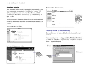 14-12     FileMaker Pro User’s Guide


About layout rendering                                                     Fern Green style in a browser window
Most web styles render layouts—they display your layouts in a web
browser almost as they appear in a FileMaker Pro window. Web
styles can render layouts in Form View, New Record, and Edit
Record pages. (See “About browser views for web publishing” on                                                                   This style doesn’t
page 12-14.)                                                                                                                     render the layout.
                                                                                                                                 For example, the
                                                                                                                                 logo doesn’t
If you choose a style that doesn’t render layouts, Web users don’t see                                                           appear, and the
                                                                                                                                 field names and
text styles, backgrounds, and colors that display in the FileMaker Pro                                                           fields display
window.                                                                                                                          vertically.


Database in FileMaker Pro window


                                                                           Choosing layouts for web publishing
                                                                           Layouts determine the fields and the format of the data that web
                                                                           users see.

                                                                           To choose a layout for a web page, click the Table View, Form View,
                                                                           or Search tab in the Web Companion View Setup dialog box, then
                                                                           select a layout from the list.


Soft Grey web style in a browser window                                     Click a tab




                                                        This style                                                                 Select a layout
                                                        renders the
                                                        layout you see
                                                        in the FileMaker   Fields in the
                                                        Pro window             selected
                                                                                 layout
 