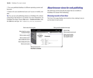 14-14   FileMaker Pro User’s Guide


• Test your published database in different operating systems and            About browser views for web publishing
browsers.
                                                                             The following sections describe the pages that are available in
• Check to be sure unauthorized users can’t access or modify your            FileMaker Pro Instant Web Publishing.
data.
Tip You can test web publishing features in FileMaker Pro without            Browsing records in Form View
connecting to the Internet or an intranet. For more information, see         The Form View page displays one record at a time, making it easy to
FileMaker Pro Help. Choose Help menu > Contents and Index, click             see the detail of each record.
the Index tab, and type Web Companion,testing databases.



                                 Click to view a list of records                        Click to view the database home page

                                                                                                              Click for Help
                       Click to look for a record
                            or group of records                                                               Click to view the next record

                                                                                                              Type a record number,
                        Click to create a record                                                              then click the arrow to
                                                                                                              see a specific record
                        Click to edit this record
                      Click to delete this record
                     Click to display all records
                           Click to sort records



                                                    Form View in a browser
 