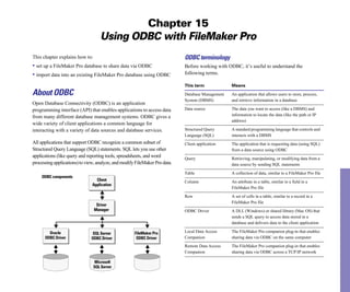 Chapter 15
                                   Using ODBC with FileMaker Pro
This chapter explains how to:                                               ODBC terminology
• set up a FileMaker Pro database to share data via ODBC                    Before working with ODBC, it’s useful to understand the
• import data into an existing FileMaker Pro database using ODBC            following terms.

                                                                            This term             Means
About ODBC                                                                  Database Management   An application that allows users to store, process,
                                                                            System (DBMS)         and retrieve information in a database
Open Database Connectivity (ODBC) is an application
programming interface (API) that enables applications to access data        Data source	          The data you want to access (like a DBMS) and
                                                                                                  information to locate the data (like the path or IP
from many different database management systems. ODBC gives a
                                                                                                  address)
wide variety of client applications a common language for
interacting with a variety of data sources and database services.           Structured Query      A standard programming language that controls and
                                                                            Language (SQL)        interacts with a DBMS
All applications that support ODBC recognize a common subset of             Client application	   The application that is requesting data (using SQL)
Structured Query Language (SQL) statements. SQL lets you use other                                from a data source using ODBC
applications (like query and reporting tools, spreadsheets, and word        Query	                Retrieving, manipulating, or modifying data from a
processing applications) to view, analyze, and modify FileMaker Pro data.                         data source by sending SQL statements

                                                                            Table                 A collection of data, similar to a FileMaker Pro file
    ODBC components
                                 Client                                     Column	               An attribute in a table, similar to a field in a
                               Application
                                                                                                  FileMaker Pro file

                                                                            Row	                  A set of cells in a table, similar to a record in a
                                                                                                  FileMaker Pro file
                                 Driver
                                Manager                                     ODBC Driver	          A DLL (Windows) or shared library (Mac OS) that
                                                                                                  sends a SQL query to access data stored in a
                                                                                                  database and delivers data to the client application

        Oracle                 SQL Server            FileMaker Pro          Local Data Access     The FileMaker Pro companion plug-in that enables
      ODBC Driver             ODBC Driver             ODBC Driver           Companion             sharing data via ODBC on the same computer

                                                                            Remote Data Access    The FileMaker Pro companion plug-in that enables
                                                                            Companion             sharing data via ODBC across a TCP/IP network

                                Microsoft            FileMaker Pro
         Oracle
                                SQL Server
 