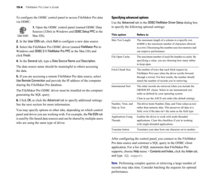 15-4   FileMaker Pro User’s Guide


To configure the ODBC control panel to access FileMaker Pro data         Specifying advanced options
via ODBC:                                                                Use the Advanced tab in the ODBC FileMaker Driver Setup dialog box
             1. Open the ODBC control panel (named ODBC Data             to specify the following optional settings:
             Sources (32bit) in Windows and ODBC Setup PPC in the
             Mac OS).                                                    This option           Refers to

                                                                         Max Text Length	      The maximum length of a column in a specific row
2. In the User DSN tab, click Add to configure a new data source.
                                                                                               (64000 is the maximum number of characters allowed
3. Select the FileMaker Pro ODBC driver (named FileMaker Pro in                                in a row). Decreasing this number uses less memory and
Windows and ODBC 3.11 FileMaker Pro PPC in the Mac OS) and                                     can improve performance.
click Finish.                                                            File Open Cache	      The maximum number of used file handles to cache. By
4. In the General tab, type a Data Source Name and Description.                                specifying a value, you are choosing how many tables
                                                                                               to keep open.
The data source name should be meaningful to others accessing
the data.                                                                Fetch Chunk Size	     The number of rows that each fetch request (to
                                                                                               FileMaker Pro) uses when the driver scrolls forward
5. If you are accessing a remote FileMaker Pro data source, select                             through a rowset. For best results, the number should
Use Remote Connection and provide the IP address of the computer                               match the number of records you’re retrieving.
sharing the FileMaker Pro database.                                      International Sort	   The order records are retrieved when you include the
The FileMaker Pro ODBC driver must be installed on the computer                                ORDER BY clause. Select to use international sort
generating the SQL query.                                                                      order as defined by your operating system.
                                                                                               Clear to use the ASCII sort order (the default setting).
6. Click OK, or click the Advanced tab to specify additional settings.
See the next section for more information.                               Number, Time, and     The driver treats Number, Date, and Time values as text
                                                                         Date as Text          rather than numeric data. This preserves all data in a
You may specify options in other tabs, depending on which control                              field, even if the data isn’t the same as the field type.
panel and driver you are working with. For example, the File DSN tab
                                                                         Applications Using    Enables the driver to work with multi-threaded
is used by file-based data sources and can be shared by multiple users
                                                                         Threads               applications. Clear this checkbox if you’re working
who are using the same type of driver.                                                         with single-threaded applications.

                                                                         Translate button      Translates your data from one character set to another.


                                                                         After configuring the control panel, you connect to the FileMaker
                                                                         Pro data source and construct a SQL query in the ODBC client
                                                                         application. For a list of SQL statements that FileMaker Pro
                                                                         supports, choose Help menu > Contents and Index, click the Index tab,
                                                                         and type SQL support.

                                                                         Note Performing complex queries or retrieving a large number of
                                                                         records may take time. Consider batching the requests for optimal
                                                                         performance.
 