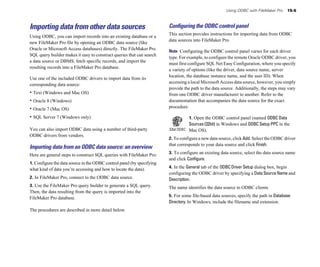 Using ODBC with FileMaker Pro    15-5



Importing data from other data sources                                  Conﬁguring the ODBC control panel
                                                                        This section provides instructions for importing data from ODBC
Using ODBC, you can import records into an existing database or a
                                                                        data sources into FileMaker Pro.
new FileMaker Pro file by opening an ODBC data source (like
Oracle or Microsoft Access databases) directly. The FileMaker Pro
                                                                        Note Configuring the ODBC control panel varies for each driver
SQL query builder makes it easy to construct queries that can search
                                                                        type. For example, to configure the remote Oracle ODBC driver, you
a data source or DBMS, fetch specific records, and import the
                                                                        must first configure SQL Net Easy Configuration, where you specify
resulting records into a FileMaker Pro database.
                                                                        a variety of options (like the driver, data source name, server
                                                                        location, the database instance name, and the user ID). When
Use one of the included ODBC drivers to import data from its
                                                                        accessing a local Microsoft Access data source, however, you simply
corresponding data source:
                                                                        provide the path to the data source. Additionally, the steps may vary
• Text (Windows and Mac OS)                                             from one ODBC driver manufacturer to another. Refer to the
• Oracle 8 (Windows)                                                    documentation that accompanies the data source for the exact
• Oracle 7 (Mac OS)                                                     procedure.

• SQL Server 7 (Windows only)                                                     1. Open the ODBC control panel (named ODBC Data
                                                                                  Sources (32bit) in Windows and ODBC Setup PPC in the
You can also import ODBC data using a number of third-party                       Mac OS).
ODBC drivers from vendors.
                                                                        2. To configure a new data source, click Add. Select the ODBC driver
                                                                        that corresponds to your data source and click Finish.
Importing data from an ODBC data source: an overview
                                                                        3. To configure an existing data source, select the data source name
Here are general steps to construct SQL queries with FileMaker Pro:
                                                                        and click Configure.
1. Configure the data source in the ODBC control panel (by specifying
                                                                        4. In the General tab of the ODBC Driver Setup dialog box, begin
what kind of data you’re accessing and how to locate the data).
                                                                        configuring the ODBC driver by specifying a Data Source Name and
2. In FileMaker Pro, connect to the ODBC data source.                   Description.
3. Use the FileMaker Pro query builder to generate a SQL query.         The name identifies the data source to ODBC clients.
Then, the data resulting from the query is imported into the
                                                                        5. For some file-based data sources, specify the path in Database
FileMaker Pro database.
                                                                        Directory. In Windows, include the filename and extension.
The procedures are described in more detail below.
 