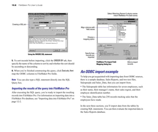 15-8    FileMaker Pro User’s Guide



                                                                                                           Select Matching Names if column names
                                                                                                                   match FileMaker Pro field names



Creating a SQL join
                                                                        Align columns with
                                                                               field names



                                                                               Choose a
                                                                          mapping option




                                                                             Specify how
                      Using the WHERE SQL statement                           records are
                                                                                 imported
5. To sort records before importing, click the ORDER BY tab, then
                                                                                             FileMaker Pro Import Field             Click to import
specify the name of the column to sort by and whether the sort should                        Mapping dialog box                     records
be ascending or descending.
6. When you’re finished constructing the query, click Execute, then
map the ODBC columns to FileMaker Pro fields.
                                                                        An ODBC import example
                                                                        To help you get acquainted with importing data from ODBC sources,
Note You can also type a SQL statement directly into the SQL            there is a sample database, Sales Reports, and two text files,
Query box.                                                              Salespeople and Sales_Data, that you can import from.
                                                                        • The Salespeople table has information for seven employees, such
Importing the results of the query into FileMaker Pro                   as their name, their manager’s name, their sales region, and their
After executing the SQL query, you’re ready to import the resulting     employee identification number.
records into FileMaker Pro. For information on importing data into a
                                                                        • The Sales_Data table has 250 records tracking sales that the
FileMaker Pro database, see “Importing data into FileMaker Pro” on
                                                                        employees have made.
page 12-2.
                                                                        In the next three sections, you’ll import data from the tables by
                                                                        creating SQL statements. You can then evaluate the imported data in
                                                                        the Sales Reports database.
 