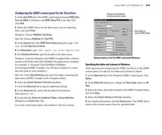 Using ODBC with FileMaker Pro         15-9



Conﬁguring the ODBC control panel for the Text driver                                               Choose Guess Definition
                                                                                                    to retrieve column names
1. In the User DSN tab of the ODBC control panel (named ODBC Data
Sources (32bit) in Windows and ODBC Setup PPC in the Mac OS),
click Add.
2. Select the ODBC driver for the data source you are importing
from, and click Finish.                                                                                                               Click Define to
                                                                                                                                      specify ODBC tables
Windows: Choose FileMaker Text Driver.
Mac OS: Choose FileMaker 3.11 Text PPC.
3. In the General tab of the ODBC Driver Setup dialog box, type ODBC
Demo for the Data Source Name.
4. For Description, type ODBC import into Sales Reports.fp5.
5. For Database Directory, specify the path to the data source.
Windows: Type the full path to the ODBC Example folder, which is                    Advanced options in the Text ODBC control panel (Windows)
located in the folder where the FileMaker Pro application is installed.
For example: C:Program FilesFileMakerFileMaker                         Specifying the tables and columns in Windows
ProExamplesODBC Example. (Use Windows Explorer to verify                After choosing and configuring the ODBC text driver in the ODBC
the exact path on your computer.)                                         control panel, you specify the tables and columns to import.
Mac OS: Click Select Directory and select the folder containing the       1. In the Advanced tab of the Windows ODBC control panel, click
data source (ODBC Example in the Examples folder).                        Define.
6. Select the Column Names in First Line checkbox.                        2. In the Define File dialog box, change the Files of type option to All
7. Click the Advanced tab to specify additional settings.                 Files.

8. In the Advanced tab, verify that the Data File Extension               3. Select the Sales_Data table located in the ODBC Example folder,
information is TXT.                                                       and click Open.

9. Verify that the Action for Undefined Tables is Guess Definition        4. Select the Column Names in First Line checkbox.
(Windows) or Guess (Mac OS).                                              5. For column information, click the Guess button. The ODBC driver
Leave the control panel open, and continue to the next section.           retrieves the column names from the specified table.
 