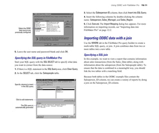 Using ODBC with FileMaker Pro     15-11


                                                                           3. Select the Salesperson ID column, then click Insert into SQL Query.
                                                                           4. Insert the following columns by double-clicking the column
                                                                           name: Salesperson, Sales_Manager, and Sales_Region.
                                                                           5. Click Execute. The Import Mapping dialog box appears. For more
                                                                           information on importing records, see “Importing data into
     Select the ODBC
     data source you                                                       FileMaker Pro” on page 12-2.
previously configured


                                                                           Importing ODBC data with a join
                                                                           Use the WHERE tab in the FileMaker Pro query builder to create a
                                                                           multi-table SQL query, or join. A join combines data from two or
                                                                           more tables into a new table.
5. Leave the user name and password blank and click OK.
                                                                           Specifying a SQL join
Specifying the SQL query in FileMaker Pro                                  In this example, we want to view a report that contains information
Start your SQL query with the SQL SELECT tab to specify what data          about sales transactions (from the Sales_Data table), along with
you want to extract from the data source.                                  information about the salesperson (from the Salespeople table). To
1. If there is a SQL statement in the SQL Query area, click Clear Query.   ensure that the data is combined in a meaningful way, you should
                                                                           link the two tables with a matching field.
2. In the SELECT tab, click the Salespeople table.
                                                                           Because both tables in the ODBC example files contain the
                                                                           Salesperson_ID column, we can create a variety of reports by doing
                                                                           a join on the Salesperson_ID column.
Specify columns to insert
         in the SQL query




 Click to add statements

      The SQL query is
automatically generated
 