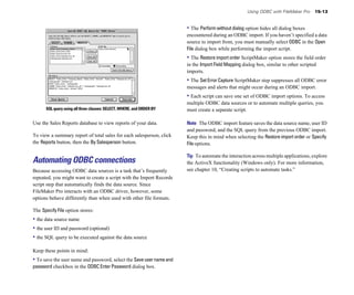 Using ODBC with FileMaker Pro     15-13


                                                                       • The Perform without dialog option hides all dialog boxes
                                                                       encountered during an ODBC import. If you haven’t specified a data
                                                                       source to import from, you must manually select ODBC in the Open
                                                                       File dialog box while performing the import script.
                                                                       • The Restore import order ScriptMaker option stores the field order
                                                                       in the Import Field Mapping dialog box, similar to other scripted
                                                                       imports.
                                                                       • The Set Error Capture ScriptMaker step suppresses all ODBC error
                                                                       messages and alerts that might occur during an ODBC import.
                                                                       • Each script can save one set of ODBC import options. To access
                                                                       multiple ODBC data sources or to automate multiple queries, you
      SQL query using all three clauses: SELECT, WHERE, and ORDER BY   must create a separate script.

Use the Sales Reports database to view reports of your data.           Note The ODBC import feature saves the data source name, user ID
                                                                       and password, and the SQL query from the previous ODBC import.
To view a summary report of total sales for each salesperson, click    Keep this in mind when selecting the Restore import order or Specify
the Reports button, then the By Salesperson button.                    File options.

                                                                       Tip To automate the interaction across multiple applications, explore
Automating ODBC connections                                            the ActiveX functionality (Windows only). For more information,
Because accessing ODBC data sources is a task that’s frequently        see chapter 10, “Creating scripts to automate tasks.”
repeated, you might want to create a script with the Import Records
script step that automatically finds the data source. Since
FileMaker Pro interacts with an ODBC driver, however, some
options behave differently than when used with other file formats.

The Specify File option stores:
• the data source name
• the user ID and password (optional)
• the SQL query to be executed against the data source

Keep these points in mind:
• To save the user name and password, select the Save user name and
password checkbox in the ODBC Enter Password dialog box.
 