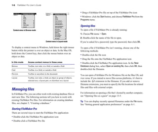 1-6    FileMaker Pro User’s Guide


                                                                                 • Drag a FileMaker Pro file on top of the FileMaker Pro icon
                                                                                 • Windows: click the Start button, and choose FileMaker Pro from the
                                                                                 Programs menu.

                                                                                 Opening ﬁles
 Context menu in Browse mode                                                     To open a file if FileMaker Pro is already running:
                                                                                 1. Choose File menu > Open.
                                                                                 2. Double-click the name of the file to open. 

                                          Context menu in Layout mode            If you’re asked for a password, type the password, then click OK.


To display a context menu in Windows, hold down the right mouse                  To open a file if FileMaker Pro isn’t running, choose one of the
button while the pointer is over an object or data. In the Mac OS,               following methods:
hold down the Control key, then click the mouse button over an
                                                                                 • Double-click the file icon
object or data.
                                                                                 • Drag the file onto the FileMaker Pro application icon
In this mode      Access context menus in these areas                            • Double-click the FileMaker Pro application icon. In the New
Browse            Toolbar, text ruler, in a field, or outside a field            Database dialog box, select Open an existing file, then click OK, then
Find              Toolbar, in a field, or outside a field                        double-click the filename.

Preview           Toolbar or anywhere in the document
                                                                                 You can open a FileMaker Pro for Windows file on the Mac OS, and
Layout	           Toolbar, text ruler, a field, an object or group of objects,   vice versa. If you intend to move files across platforms, it’s best to
                  selected text, a layout part, or elsewhere on a layout         include the .fp5 extension in the filename. If you add or remove
                                                                                 filename extensions, you must re-specify the file locations for related
                                                                                 files and files with external scripts.
Managing files
                                                                                 For information on opening a file that’s hosted by another computer,
In FileMaker Pro, you can either work with existing database files or
                                                                                 see “Opening files as a guest” on page 13-5.
start new files. The following sections tell you how to work with
existing FileMaker Pro files. For information on creating database
                                                                                 Tip You can display recently opened filenames under the File menu.
files, see chapter 5, “Creating a database.”
                                                                                 See “Setting general application preferences” on page A-1.
Starting FileMaker Pro
There are several ways to start the FileMaker Pro application:
• Double-click the FileMaker Pro application icon
• Double-click a FileMaker Pro file
 