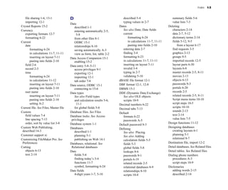 Index   I-3


   file sharing 1-6, 13-1
             D                                      described 5-4
                        summary fields 5-6

   importing 12-1
                                                            typing values in 2-7
                 value lists 7-3

                                       Data

Crystal Reports 15-2
                     described 1-1
                   Dates                                 Deleting

Currency
                                 entering automatically 2-5, 
       See also Date; Date fields            characters 2-14

   exporting formats 12-7
                 5-8
                               current
                              data 2-7, 5-12

   formatting 6-22
                       from other files 8-1
                   formatting 6-24
                  dictionary terms 2-14

Current                                   ODBC 15-1
                              in calculations 11-7, 11-11
      fields 5-12, 9-5

   date                                   relationships 8-10
                     pasting into fields 2-10
             from a layout 6-17

       formatting 6-24
                   saving automatically A-3
           entering data 2-7
                    find requests 3-5

       in calculations 11-7, 11-11
       view as form, list, table 2-2
      finding 3-4
                          graphics 2-13

       inserting on layout 7-11
       Data Access Companion 15-1
            formatting 6-23
                      groups 9-5

       pasting into fields 2-10
          enabling 15-2
                      in calculations 11-7, 11-11
          imported records 12-5

   field 2-6
                          Data entry 5-8–5-11
                   inserting on layout 7-11
             layout parts 6-30

   record 2-3
                            access privileges 9-1
              invalid 3-4
                          layouts 6-8

   time
                                  exporting 12-1
                     typing in 2-7
                        master records 2-5, 8-11

       formatting 6-24
                   importing 12-1
                     validating 5-10
                      movies 2-13

       in calculations 11-12
             tab order 7-8
                   dBASE file format 12-1
                  objects 6-13

       inserting on layout 7-11
       Data source, ODBC 15-1
             DBF format 12-1, 12-8
                   passwords 9-3

       pasting into fields 2-10
          connecting to 15-6
              DBMS 15-1
                               portals 6-20

   user name                           Data types                          DDE (Dynamic Data Exchange)              records 2-5

       inserting on layout 7-11
          See also Field types                See also OLE objects                  related records 2-5, 8-11

       pasting into fields 2-10
          and calculation results 5-6, 
      scripts 10-9
                         Script menu items 10-10

       setting A-2
                        11-1
                           Decimal numbers 6-22
                    script steps 10-5

Current file. See Files; Master file      for global fields 5-8
                                                    scripts 10-10

                                                                           Decimal tabs 7-13

Custom
                                Database files. See Files                                                    sounds 2-13

                                                                           Default

   field values 7-4
                   Database locks. See Access                                                   text 2-14

                                                                              formats 6-22

   line spacing 7-13
                   privileges                                                                  value lists 7-5

                                                                              passwords A-5

   order, sort by value list 3-8
      Database system 1-1
                                                      Design functions 11-12

                                                                           Default password 9-3

Custom Web Publishing, 
               Databases
                                                                Designing databases

                                                                           Defining
 described 14-3
                          described 1-1
                                                            creating layouts 6-1

                                                                              See also Placing
Customer support xi
                      planning 5-1
                                                             planning 5-1

                                                                              See also Adding
Customizing FileMaker Pro. See            publishing on Web 14-1
                                                   relational 8-7

                                                                              calculation fields 5-5

 Preferences                           Databases, relational. See             fields 5-3
                        Destination file, import 12-2

Cutting
                                Relational databases                  global fields 5-8
                 Detail databases. See Related files
   objects 6-13
                       Date
                                  lookups 8-6
                       Detail tables. See Related files
   text 2-14
                             fields 5-4
                         passwords 9-1
                     Dialing phone numbers

                                          finding today’s 3-4
                portals 6-19
                         procedures A-3

                                          functions 11-7
                     related records 2-5
                  script steps 10-9

                                          symbol, formatting 6-24
            relational databases 8-9
          Dictionaries

                                       Date fields
                           relationships 8-10
                   adding words 2-15

                                          4-digit years 1-7, 5-10
            scripts 10-4
                         described 2-14

 