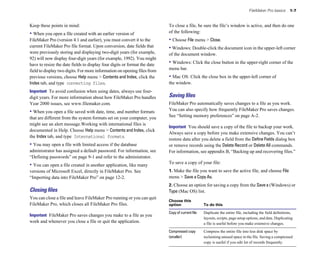 FileMaker Pro basics        1-7


Keep these points in mind:                                                   To close a file, be sure the file’s window is active, and then do one
• When you open a file created with an earlier version of 
                  of the following:
FileMaker Pro (version 4.1 and earlier), you must convert it to the 
        • Choose File menu > Close.
current FileMaker Pro file format. Upon conversion, date fields that 
       • Windows: Double-click the document icon in the upper-left corner
were previously storing and displaying two-digit years (for example, 
       of the document window.
92) will now display four-digit years (for example, 1992). You might 

have to resize the date fields to display four digits or format the date 
   • Windows: Click the close button in the upper-right corner of the
field to display two digits. For more information on opening files from 
    menu bar.
previous versions, choose Help menu > Contents and Index, click the 
        • Mac OS: Click the close box in the upper-left corner of
Index tab, and type converting files. 
                                      the window.
Important To avoid confusion when using dates, always use four-
digit years. For more information about how FileMaker Pro handles            Saving ﬁles
Year 2000 issues, see www.filemaker.com.                                     FileMaker Pro automatically saves changes to a file as you work.
• When you open a file saved with date, time, and number formats             You can also specify how frequently FileMaker Pro saves changes.
that are different from the system formats set on your computer, you         See “Setting memory preferences” on page A-2.
might see an alert message.Working with international files is
                                                                             Important You should save a copy of the file to backup your work.
documented in Help. Choose Help menu > Contents and Index, click
                                                                             Always save a copy before you make extensive changes. You can’t
the Index tab, and type International formats.
                                                                             restore data after you delete a field from the Define Fields dialog box
• You may open a file with limited access if the database                    or remove records using the Delete Record or Delete All commands.
administrator has assigned a default password. For information, see          For information, see appendix B, “Backing up and recovering files.”
“Defining passwords” on page 9-1 and refer to the administrator.
                                                                             To save a copy of your file:
• You can open a file created in another application, like many
versions of Microsoft Excel, directly in FileMaker Pro. See                  1. Make the file you want to save the active file, and choose File
“Importing data into FileMaker Pro” on page 12-2.                            menu > Save a Copy As.
                                                                             2. Choose an option for saving a copy from the Save a (Windows) or
Closing ﬁles                                                                 Type (Mac OS) list.
You can close a file and leave FileMaker Pro running or you can quit
                                                                             Choose this
FileMaker Pro, which closes all FileMaker Pro files.                         option                  To do this

                                                                             Copy of current file	   Duplicate the entire file, including the field definitions,
Important FileMaker Pro saves changes you make to a file as you
                                                                                                     layouts, scripts, page setup options, and data. Duplicating
work and whenever you close a file or quit the application.                                          a file is useful before you make extensive changes.
                                                                             Compressed copy         Compress the entire file into less disk space by
                                                                             (smaller)               reclaiming unused space in the file. Saving a compressed
                                                                                                     copy is useful if you edit lot of records frequently.
 