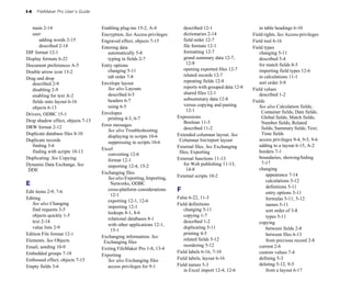 I-4   FileMaker Pro User’s Guide


   main 2-14
                       Enabling plug-ins 15-2, A-4
              described 12-1
                      in table headings 6-10

   user
                            Encryption. See Access privileges         dictionaries 2-14
                Field rights. See Access privileges
       adding words 2-15
           Engraved effect, objects 7-15
            field order 12-7
                 Field tool 6-16

       described 2-14
              Entering data
                            file formats 12-1
                Field types

DIF format 12-1
                       automatically 5-8
                     formatting 12-7
                     changing 5-11

Display formats 6-22
                  typing in fields 2-7
                  grand summary data 12-7, 
           described 5-4

Document preferences A-5
           Entry options
                             12-8
                               for match fields 8-5

                                       changing 5-11
                         opening exported files 12-7
         importing field types 12-6

Double arrow icon 13-2

                                       tab order 7-8
                         related records 12-7
                in calculations 11-1

Drag and drop

                                    Envelope layout                           repeating fields 12-8
               sort order 3-9

   described 2-9

                                       See also Layouts                       reports with grouped data 12-8
   Field values

   disabling 2-9

                                       described 6-5
                         shared files 12-1
                   described 1-2

   enabling for text A-2

                                       headers 6-7
                           subsummary data 12-8
             Fields
   fields onto layout 6-16

                                       using 6-5
                             versus copying and pasting 
         See also Calculation fields;
   objects 6-13

                                                                               12-1
                                Container fields; Date fields;
Drivers, ODBC 15-1
                 Envelopes

                                       printing 4-3, 6-7
                 Expressions
                              Global fields; Match fields;
Drop shadow effect, objects 7-15
                                             Boolean 11-3
                         Number fields; Related
DRW format 2-12
                    Error messages
                                       See also Troubleshooting               described 11-2
                       fields; Summary fields; Text;
Duplicate database files 8-10
                                            Extended columnar layout. See             Time fields
                                       displaying in scripts 10-6

Duplicate records
                                                         Columnar list/report layout             access privileges 9-4, 9-5, 9-6

                                       suppressing in scripts 10-6

   finding 3-6
                                                           External files. See Exchanging           adding to a layout 6-15, A-2

                                    Excel

   finding with scripts 10-13
                                             files; Exporting                        borders 7-1

                                       converting 12-6

Duplicating. See Copying                                                  External functions 11-13
                boundaries, showing/hiding 

                                       format 12-1

Dynamic Data Exchange. See                                                    for Web publishing 11-13, 
           7-17

                                       importing 12-4, 15-2

 DDE                                                                           14-8
                               changing

                                    Exchanging files
                                                                  appearance 7-14

                                       See also Exporting, Importing, 
   External scripts 10-2

                                                                                                                       calculations 5-12

E                                       Networks, ODBC

                                                                                                                       definitions 5-11

Edit items 2-9, 7-6
                   cross-platform considerations 
    F                                            entry options 5-11

                                        12-1

Editing                                                                   False 6-22, 11-3
                            formulas 5-11, 5-12

                                       exporting 12-1, 12-6

   See also Changing                                                      Field definitions
                           names 5-11

                                       importing 12-1

   find requests 3-5
                                                        changing 5-11
                            sort order of 3-8

                                       lookups 8-1, 8-6

   objects quickly 1-5
                                                      copying 1-7
                              types 5-11

                                       relational databases 8-1

   text 2-14
                                                                described 1-2
                        copying

                                       with other applications 12-1, 

   value lists 2-9
                                                          duplicating 5-11
                         between fields 2-8

                                        15-1

Edition File format 12-1
                                                    printing 4-5
                             between files 6-13

                                    Exchanging information. See
Elements. See Objects                                                        related fields 5-12
                      from previous record 2-8

                                     Exchanging files
Email, sending 10-9
                                                         reordering 5-12
                      current 2-6

                                    Exiting FileMaker Pro 1-8, 13-4

Embedded groups 7-18
                                                     Field labels 6-16, 7-10
                 custom values 7-4

                                    Exporting
Embossed effect, objects 7-15
         See also Exchanging files          Field labels, layout 6-16
               defining 5-3

Empty fields 3-6
                      access privileges for 9-1
         Field names 5-3
                         deleting 5-12, 9-5

                                                                             in Excel import 12-4, 12-6
               from a layout 6-17

 