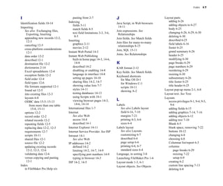 Index    I-7



I
                                       pasting from 2-7
                    J                                Layout parts

                                     Indexing
                                                                    adding 6-26

Identification fields 10-14
                                                  Java Script, in Web browsers 

                                         fields 5-11
                                                             adding objects to 6-27

Importing                                                                      14-11

                                         match fields 8-5
                                                        body 6-25

   See also Exchanging files,                                                 Join expressions. See
                                         text field limitations 3-3, 3-6, 
                                       changing 6-26, 6-29, 6-30

    Exporting, Inserting                                                       Relationships
                                           8-5
                                                                   deleting 6-30

   appending new records 12-2, 
                                              Join fields. See Match fields
    12-3
                            Inserting
                                                                   described 6-25

                                         graphics 2-11
                       Join files for many-to-many 
       field labels 6-16

   canceling 12-5
                                                             relationships 8-15

   cross-platform considerations 
       movies 2-12
                                                             footer 6-25

                                                                              Join, SQL 15-11
                    grand summary 6-26

    12-1
                            Instant Web Portal 14-3

                                                                              Joins. See Relationships            header 6-25

   data order 12-2
                  Instant Web Publishing

   described 12-1
                       built-in home page 14-3, 14-6, 
                                         modifying 6-30

   destination file 12-2
                  14-8
                              K                                   page breaks 6-29

   dictionaries 2-14
                    described 14-2
                      KAR format 2-12
                    page numbers 6-29

   Excel spreadsheets 12-4
              disabling or enabling 14-8
                                              reordering 6-29

                                                                              Key fields. See Match fields
   exception fields 12-2
                language in interface 14-8
                                              resizing 6-30

                                                                              Keyboard shortcuts

   field order 12-4
                     setting up pages 14-10
                                                  subsummary 6-26

                                                                                for Mac OS D-1

   field types 12-6
                     sharing files 14-2, 14-7
                                                title footer 6-25

                                                                                for Windows C-1

   file formats supported 12-1
          showing value lists 7-7
                                                 title header 6-25

                                                                                scripts 10-11

   found set 12-5
                       styles 14-11
                                                         Layout pop-up menu 2-1, 6-8

                                                                                showing A-2

   into existing files 12-3
             testing databases 14-13
                                              Layout text. See Text
   layouts 6-8
                          using Scripts with 10-1
                                              Layouts

   ODBC data 15-5–15-13
                 viewing browser pages 14-3, 
        L                                   access privileges 9-1, 9-4, 9-5, 

       from more than one table 
          14-6, 14-14
                       Labels
                               9-6

         15-8, 15-11
                International files 1-7
                    See also Labels layout
          adding fields 6-15

   options 12-2
                     Internet                                    field 6-16, 7-10
                adding graphics 7-14, 7-16

   record order 12-2
                    See also Web                            margins 7-21
                    adding objects 6-12

   related records 12-2
                 access 14-4
                            printing 4-3, 6-6
               adding text 7-10

   repeating fields 12-5
                described 14-1
                         sizes 6-4
                       Blank 6-5

   replacing data 12-2, 12-3
        Internet Explorer 14-11
                 Labels layout
                      blank space, removing 7-22

   requirements 12-7
                Internet Service Provider. See ISP          See also Layouts
                buttons 10-12

   scripts 10-11
                    Intranet 14-1
                              customizing 6-7
                 changing 6-8

   shared files 12-1
                    See also Web
                           described 6-4
                   choosing 6-8

   source file 12-2
                 IP addresses 14-2
                          page setup 6-6
                  Columnar list/report 6-3

   updating existing records 
           defined 14-2
                           printing 6-6, 6-7
               columns

    12-2, 12-3, 12-6
                    limiting 14-2, 14-7, 14-9
              standard sizes 6-4
                  page breaks 6-29

   validating data 12-6
                 specifying port numbers 14-9
        Language, in sorting 3-8
               resizing 7-22

   versus copying and pasting 
          typing in browser 14-3
              Launching FileMaker Pro 1-6
            setup 6-9

    12-1
                            ISP 14-2, 14-5
                          Layout mode 1-3, 6-1
               creating 6-2

Index
                                                                        Layout objects. See Objects         custom line spacing 7-13

   in FileMaker Pro Help xiv
                                                                                     deleting 6-8

 