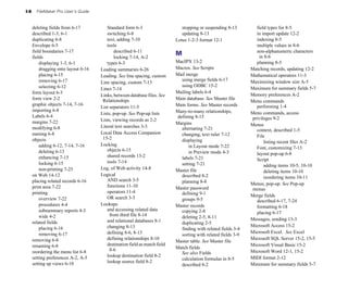 I-8     FileMaker Pro User’s Guide


      deleting fields from 6-17
          Standard form 6-3
                      stopping or suspending 8-13
        field types for 8-5

      described 1-3, 6-1
                 switching 6-8
                          updating 8-13
                      in import update 12-2

      duplicating 6-8
                    text, adding 7-10
                   Lotus 1-2-3 format 12-1
               indexing 8-5

      Envelope 6-5
                       tools                                                                       multiple values in 8-6

      field boundaries 7-17
                  described 6-11
                                                         non-alphanumeric characters 

      fields
                                 locking 7-14, A-2

                                                                               M                                       in 8-6

          displaying 1-3, 6-1
            types 6-3
                           MacIPX 13-2
                           planning 8-5

          dragging onto layout 6-16
   Leading summaries 6-26
                 Macros. See Scripts                  Matching records, updating 12-2

          placing 6-15
                Leading. See line spacing, custom       Mail merge
                          Mathematical operators 11-3

          removing 6-17
                                                         using merge fields 6-17
           Maximizing window size A-5

                                       Line spacing, custom 7-13

          selecting 6-12
                                                        using ODBC 15-2

                                       Lines 7-14
                                                                  Maximum for summary fields 5-7

      form layout 6-3
                                                         Mailing labels 6-4

                                       Links, between database files. See                                           Memory preferences A-2

      form view 2-2
                    Relationships                          Main database. See Master file
                                                                                                                    Menu commands

      graphic objects 7-14, 7-16
                                              Main forms. See Master records         performing 1-4

                                       List separators 11-5

      importing 6-8
                                                           Many-to-many relationships, 

                                       Lists, pop-up. See Pop-up lists                                              Menu commands, access 

      Labels 6-4
                                                              defining 8-15
                       privileges 9-2

      margins 7-22
                    Lists, viewing records as 2-2

                                                                               Margins
                             Menus

      modifying 6-8
                   Literal text searches 3-3
                alternating 7-21
                    context, described 1-5

      naming 6-8
                      Local Data Access Companion 
             changing, text ruler 7-12

                                        15-2
                                                                         File

      objects
                                                                   displaying                               listing recent files A-2

          adding 6-12, 7-14, 7-16
     Locking
                                      in Layout mode 7-22

                                          objects 6-15
                                                               Font, customizing 7-13

          deleting 6-13
                                                             in Preview mode 4-3
             layout pop-up 6-8

          enhancing 7-15
                 shared records 13-2
                   labels 7-21

                                          tools 7-14
                                                                 Script
          locking 6-15
                                                          setting 7-21
                            adding items 10-5, 10-10

          non-printing 7-25
           Log, of Web activity 14-8
              Master file
                               deleting items 10-10

      on Web 14-12
                    Logical
                                  described 8-2
                           reordering items 10-11

      placing related records 6-16
       AND search 3-5
                        planning 8-8

                                          functions 11-10
                                                          Menus, pop-up. See Pop-up
      print area 7-22
                                                         Master password
                     menus
      printing
                           operators 11-4
                        defining 9-1

                                          OR search 3-5
                                                            Merge fields

          overview 7-22
                                                         groups 9-5
                          described 6-17, 7-24

          procedures 4-4
              Lookups
                                Master records
                        formatting 6-18

          subsummary reports 4-3
         and accessing related data 
           copying 2-8

                                            from third file 8-14
                                                     placing 6-17

          wide 4-2
                                                              deleting 2-5, 8-11

                                          and relational databases 8-1
                                             Messages, sending 13-3

      related fields
                                                            duplicating 2-5

                                          changing 8-13
                                                            Microsoft Access 15-2

          placing 6-16
                                                          finding with related fields 3-4

          removing 6-17
                  defining 8-6, 8-13
                                                       Microsoft Excel. See Excel
                                                                                 sorting with related fields 3-9

      removing 6-8
                       defining relationships 8-10
                                              Microsoft SQL Server 15-2, 15-5

                                                                               Master table. See Master file
      renaming 6-8
                       destination field as match field 
                                        Microsoft Visual Basic 15-2

                                            8-6
                               Match fields
      reordering the menu list 6-8
                                              See also Fields                    Microsoft Word 12-1, 15-2

      setting preferences A-2, A-5
       lookup destination field 8-2
                                             MIDI format 2-12

                                                                                 calculation formulas in 8-5

      setting up views 6-10
              lookup source field 8-2

                                                                                 described 8-2
                     Minimum for summary fields 5-7

 