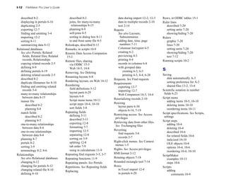 I-12   FileMaker Pro User’s Guide


   described 8-2
                       described 8-2
                      data during import 12-2, 12-3
   Rows, in ODBC tables 15-1

   displaying in portals 6-16
          joins, for many-to-many 
           data in multiple records 2-10
   Ruler lines

   duplicating 2-5
                      relationships 8-15
                text 2-14
                          described 7-20

   exporting 12-7
                      planning 8-9
                    Reports                                setting units 7-20

   finding and omitting 3-4
            self-joins 8-5
                     See also Layouts;                   showing/hiding 7-20

   importing 12-2
                      sorting in dialog box 8-11
          Subsummaries                    Rulers

   sorting 8-11
                        to and from same file 8-5
          adding date, time, page 
           graphic 7-20

   summarizing data 8-12
            Relookups, described 8-13
              numbers 7-11
                      lines 7-20

Relational databases                 Remarks, in scripts 10-9
              Columnar list/report 6-5
           setting units 7-20

   See also Portals; Related         Remote Data Access Companion 
         creating 6-2
                       showing/hiding 7-20

    fields; Related files; Related    15-2
                                 previewing 4-3
                     text 7-12

    records; Relationships           Remote files, sharing
                 printing 4-4
                    Running scripts 10-2

   copying related records 2-5
         via ODBC 15-3
                      records in columns 6-8

   defining 8-9
                        Web 14-5, 14-8
                     with grouped data

   defining portals 6-19
                                                       creating 6-3, 6-5
           S
                                     Removing. See Deleting
   deleting related records 2-5
                                                printing 4-3, 4-4, 6-28
     Saving

                                     Renaming layouts 6-8
                                                       data automatically A-3

   described 8-2
                                                        Requests. See Find requests
                                     Rendering layouts, on Web 14-12
                                            setting preference for A-3

   duplicate filenames for 8-10
                                         Requirements

   finding and omitting related 
    Reordering
                                                                 shared files 13-2, 13-4

                                                                            exporting 12-7

    records 3-4
                        field definitions 5-12
                                              Scientific notation in number 

                                                                            importing 12-7

   many-to-many relationships 
         layout parts 6-29
                                                    fields 6-23

                                                                            Web Companion 14-3, 14-4

    between data 8-15
                  layouts 6-8
                                                         Script menu

                                        Script menu items 10-11
         Reserializing records 2-10

   master file
                                                                                                  adding items 10-5, 10-10

                                        script steps 10-4, 10-10
        Resizing

       described 8-2
                                                       layout parts 6-30
                   deleting items 10-10

       planning 8-8
                    sort fields 3-8
                                                         reordering items 10-11

                                                                            objects 6-14, 7-19

   match fields
                     Repeating fields
                                                       Script specifications. See Scripts,
                                        defining 5-11
                   Restricting access. See Access
       described 8-2
                                                     privileges                          settings
       planning 8-5
                    described 5-11
                                                      Script steps

                                        exporting 12-8
                  Retrieving data from other files.
   one-to-many relationships 
                                            See Exchanging files                   adding 10-4

    between data 8-4
                   formatting 7-7
                                                          deleting 10-4

                                        importing 12-5
                  Reverting

   one-to-one relationships 
                                                                                    described 10-6

                                        separating 12-8
                    find requests 3-6

    between data 8-4
                                                                                            for related fields 10-6

                                        sorting on 3-9
                     records 2-7

   planning 8-7
                                                                                                 italicized 10-10

   portals 8-2
                         splitting 12-8
                  Right-click menus. See Context 

                                                                          menus 1-5
                             OLE objects 10-8

   sorting 3-9
                         tab order 7-9
                                                           options 10-4, 10-6

   terminology 8-2, 8-6
                using in calculations 11-9
      Rights. See Access privileges
                                                                                                                 reordering 10-4, 10-10

Relationships
                       Repeating find requests 3-5, 3-7
   RMI format 2-12

                                                                                                             ScriptMaker

   See also Relational databases
    Repeating functions 11-9
           Rotating objects 7-18
                  examples 10-13

   changing 8-12
                    Repeating panels. See Portals       Rounded rectangle tool 7-14
            steps 10-6

   changing for portals 8-12
        Repetitions. See Repeating fields   Rows
                               Scripts
   changing related file 8-10
                                              in Excel import 12-4
                adding
                                     Replacing
   defining 8-10
                                                           in portals 6-20
                         comments 10-9

 