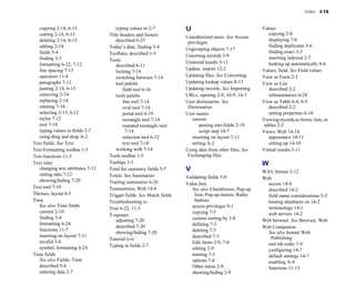 Index   I-15


   copying 2-14, 6-13
                  typing values in 2-7
          U                                  Values

   cutting 2-14, 6-13
              Title headers and footers
                                               copying 2-8

                                                                       Unauthorized users. See Access
   deleting 2-14, 6-13
                 described 6-25
                                                      displaying 7-6

                                                                        privileges
   editing 2-14
                    Today’s date, finding 3-4
                                               finding duplicates 3-6

                                                                       Ungrouping objects 7-17

   fields 5-4
                      Toolbars, described 1-5
                                                 finding exact 3-3

                                                                       Unsorting records 3-9
                inserting indexed 2-7

   finding 3-3
                     Tools

   formatting 6-22, 7-12
                                              Unstored results 5-11
                looking up automatically 8-6

                                        described 6-11

   line spacing 7-13
                                                  Update, import 12-2
               Values, field. See Field values
                                        locking 7-14

   operators 11-4
                      switching between 7-14
        Updating files. See Converting     View as Form 2-2

   paragraphs 7-12
                     tool palette
                  Updating lookup values 8-13
       View as List

   pasting 2-14, 6-13
                     field tool 6-16
            Updating records. See Importing       described 2-2

   removing 2-14
                       tools palette                  URLs, opening 2-8, 10-9, 14-3
        subsummaries 6-28

   replacing 2-14
                         line tool 7-14
             User dictionaries. See             View as Table 6-4, 6-5

   rotating 7-18
                          oval tool 7-14
              Dictionaries                         described 2-2

   selecting 2-13, 6-12
                   portal tool 6-19
           User names                            setting properties 6-10

   styles 7-12
                            rectangle tool 7-14
           current                         Viewing records as forms, lists, or 

   tool 7-10
                              rounded rectangle tool 
           pasting into fields 2-10
    tables 2-2

   typing values in fields 2-7
              7-14
                            script step 10-7
           Views, Web 14-14

   using drag and drop A-2
                selection tool 6-12
           inserting on layout 7-11
          appearance 14-11

Text fields. See Text                      text tool 7-10
                setting A-2
                       setting up 14-10

Text Formatting toolbar 1-5
            working with 7-14
             Using data from other files. See   Virtual results 5-11

Text functions 11-5
                Tools toolbar 1-5
                  Exchanging files
Text ruler
                         Tooltips 1-5
                                                         W
   changing text attributes 7-12
   Total for summary fields 5-7
      V
                                 WAV format 2-12

   setting tabs 7-12
               Totals. See Summaries              Validating fields 5-9
             Web

   showing/hiding 7-20
             Trailing summaries 6-26
           Value lists                          access 14-4

Text tool 7-10
                     Transactions, Web 14-8
               See also Checkboxes; Pop-up       described 14-2

Themes, layout 6-5
                 Trigger fields. See Match fields       lists; Pop-up menus; Radio       field name considerations 5-3

Time                                Troubleshooting xi
                    buttons                          hosting databases on 14-2

   See also Time fields                                                   access privileges 9-1
            terminology 14-1

                                    True 6-22, 11-3

   current 2-10
                                                          copying 7-5
                      web servers 14-2

                                    T-squares

   finding 3-4
                                                           custom sorting by 3-8

                                        adjusting 7-20
                                                   Web browser. See Browser, Web
   formatting 6-24
                                                       defining 7-3

                                        described 7-20
                                                   Web Companion

   functions 11-7
                                                        deleting 7-5

                                        showing/hiding 7-20
                                                See also Instant Web 

   inserting on layout 7-11
                                              described 7-3
                     Publishing

                                    Tutorial xvii

   invalid 3-4
                                                           Edit items 2-9, 7-6
              and tab order 7-9

   symbol, formatting 6-24
         Typing in fields 2-7

                                                                          editing 2-9
                      configuring 14-7

Time fields                                                               naming 7-3
                       default settings 14-7

   See also Fields; Time                                                  options 7-4
                      enabling A-4

   described 5-4
                                                         Other items 2-9
                  functions 11-13

   entering data 2-7
                                                     showing/hiding 2-9

 