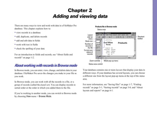 Chapter 2
                                          Adding and viewing data
There are many ways to view and work with data in a FileMaker Pro                       Products file in Browse mode
database. This chapter explains how to:                                                    Status area
• view records in a database
                                                                             Layout
• add, duplicate, and delete records                                         pop-up                                                Standard
                                                                              menu                                                 toolbar
• add and edit data in fields                                            Book icon
• work with text in fields                                               Number of
                                                                         records in
• check the spelling of your data                                            the file
                                                                        Current sort
                                                                           status of
For an introduction to fields and records, see “About fields and            records
records” on page 1-2.
                                                                                Zoom controls       Mode pop-up menu
                                                                              Status area control
About working with records in Browse mode
In Browse mode, you can enter, view, change, and delete data in your   Your database contains one or more layouts that display your data in
database. FileMaker Pro saves the changes you make to your file as     different ways. If your database has several layouts, you can choose
you work.                                                              a different one from the layout pop-up menu at the top of the status
                                                                       area.
In Browse mode, you can work with all the records in a file, or a
group of records (called the found set). You can display records in    For more information, see “Saving files” on page 1-7, “Finding
sorted order or the order in which you added them to the file.         records” on page 3-1, “Sorting records” on page 3-8, and “About
                                                                       layouts and reports” on page 6-1.
If you’re working in another mode, you can switch to Browse mode
by choosing View menu > Browse Mode.
 
