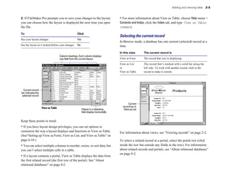 Adding and viewing data        2-3


2. If FileMaker Pro prompts you to save your changes to the layout,                    • For more information about View as Table, choose Help menu >
you can choose how the layout is displayed the next time you open                      Contents and Index, click the Index tab, and type View as Table
the file.                                                                              command.
To                                                  Click
                                                                                       Selecting the current record
See your layout changes                             Yes
                                                                                       In Browse mode, a database has one current (selected) record at a
See the layout as it looked before your changes     No                                 time.
                                                                                       In this view      The current record is
                                     Column headings. Each column displays
                                     one field from the current layout                 View as Form      The record that you’re displaying.

                                                                                       View as List      The record that’s marked with a solid bar along the
                                                                                       or                left side. To work with another record, click in the
                                                                                       View as Table     record to make it current.




  Current record
bar indicates the
 selected record

                                                                                              Current
                    View as Table	                                                       record bar in
                                                          Values in a repeating           View as List
                                                          field display horizontally


Keep these points in mind:
• If you have layout design privileges, you can set options to
customize the way a layout displays and functions in View as Table.                    For information about views, see “Viewing records” on page 2-2.
(See“Setting up View as Form, View as List, and View as Table” on
page 6-10.)                                                                            To select a related record in a portal, select the portal row (click
• You can select multiple columns to reorder, resize, or sort data, but                inside the row but outside any fields in the row). For information
you can’t select multiple cells in a table.                                            about related records and portals, see “About relational databases”
                                                                                       on page 8-2.
• If a layout contains a portal, View as Table displays the data from
the first related record (the first row of the portal). See “About
relational databases” on page 8-2.
 