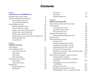 Contents


Preface                                                                     Closing files                                               1-7

Learning how to use FileMaker Pro                                           Saving files                                                1-7

Registration and customer support                              xi
          Quitting FileMaker Pro                                      1-8

Using the FileMaker Pro documentation                          xi

      How this guide is organized                             xii
    Chapter 2

      A note about the illustrations                          xii

                                                                      Adding and viewing data
Using FileMaker Pro Help                                      xiii
   About working with records in Browse mode                         2-1

      Starting FileMaker Pro Help                             xiii
   Viewing records                                                   2-2

      About the Help topic window                             xiii
         Viewing records in a table                                  2-2

      Finding a topic using the Help Contents                 xiii
         Selecting the current record                                2-3

      Finding a topic using the Help Index                   xiv
           Moving through records                                      2-4

      Finding a topic using specific words                    xv
     Adding and duplicating records                                    2-4

      Finding information on specific items in FileMaker Pro xvi
           Adding and duplicating related records                      2-5

      Getting additional Help                                xvi
     Deleting records                                                  2-5

      Using other tools                                      xvii
    About entering data in records                                    2-6

                                                                            Selecting a field                                           2-6

Chapter 1
                                                                  Entering and changing data in fields                        2-7

FileMaker Pro basics                                                        Copying and moving data in records                          2-8

About databases                                                1-1
         Entering preset data from a value list                      2-8

About FileMaker Pro files                                      1-2
         Moving data with drag and drop                              2-9

      About fields and records                                 1-2
         Inserting the current date or other variable into fields   2-10

      About layouts                                            1-3
         Replacing data in fields                                   2-10

      About modes                                              1-3
   About working with graphics, sounds, and movies                  2-11

      About sharing data                                       1-4
         Inserting graphics into fields                             2-11

Performing menu commands                                       1-4
         Inserting movies and QuickTime multimedia 

      Using toolbars                                           1-5
           into fields                                              2-12

      Using context menus                                      1-5
         Pasting graphics, movies, and sounds from 

Managing files                                                 1-6
           the Clipboard                                            2-12

      Starting FileMaker Pro                                   1-6
         Playing movies in fields                                   2-12

      Opening files                                            1-6
         Recording and playing sounds in fields                     2-13

                                                                            Deleting graphics, movies, or sounds from fields           2-13

 