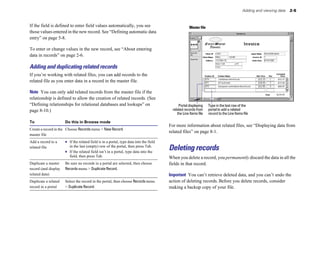 Adding and viewing data   2-5


If the field is defined to enter field values automatically, you see                                  Master file
those values entered in the new record. See “Defining automatic data
entry” on page 5-8.

To enter or change values in the new record, see “About entering
data in records” on page 2-6.

Adding and duplicating related records
If you’re working with related files, you can add records to the
related file as you enter data in a record in the master file.

Note You can only add related records from the master file if the
relationship is defined to allow the creation of related records. (See
“Defining relationships for relational databases and lookups” on                              Portal displaying     Type in the last row of the
page 8-10.)                                                                               related records from      portal to add a related
                                                                                             the Line Items file    record to the Line Items file

To                    Do this in Browse mode
                                                                                        For more information about related files, see “Displaying data from
Create a record in the Choose Records menu > New Record.
                                                                                        related files” on page 8-1.
master file
Add a record to a     1 If the related field is in a portal, type data into the field
related file             in the last (empty) row of the portal, then press Tab.
                      1	 If the related field isn’t in a portal, type data into the
                                                                                        Deleting records
                         field, then press Tab.                                         When you delete a record, you permanently discard the data in all the
Duplicate a master    Be sure no records in a portal are selected, then choose 
        fields in that record.
record (and display   Records menu > Duplicate Record.

related data)
                                                                          Important You can’t retrieve deleted data, and you can’t undo the
Duplicate a related   Select the record in the portal, then choose Records menu 
       action of deleting records. Before you delete records, consider
record in a portal    > Duplicate Record.
                                              making a backup copy of your file.
 