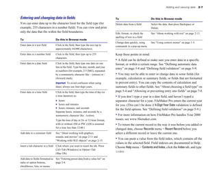 Adding and viewing data       2-7



Entering and changing data in ﬁelds                                                  To                            Do this in Browse mode
You can enter data up to the character limit for the field type (for                 Delete data from a field	     Select the data, then press Backspace or
example, 255 characters in a number field). You can view and print                                                 Delete.
only the data that fits within the field boundaries.                                 Edit, format, or check the    See “About working with text” on page 2-13.
                                                                                     spelling of text in a field
To                               Do this in Browse mode
                                                                                     Change data quickly, using    See “Using context menus” on page 1-5.
Enter data in a text field	      Click in the field, then type the text (up to       commands in a pop-up menu
                                 approximately 64,000 characters).

Enter data in a number field	    Click in the field, then type up to 255             Keep these points in mind:
                                 characters.
                                                                                     • A field can be defined to make sure you enter data in a specific
Enter data in a date field	      Click in the field, then type one date on one       format, or within a certain range. See “Defining automatic data
                                 line in the field. Type the day, month, and year
                                                                                     entry” on page 5-8 and “Defining field validation” on page 5-9.
                                 as numbers (for example, 2/3/2002), separated
                                 by a nonnumeric character like – (minus) or /       • You may not be able to enter or change data in some fields (for
                                 (forward slash).                                    example, calculation or summary fields, or fields that are formatted
                                 Important To avoid confusion when using             to prevent entry). You can copy the contents of calculation and
                                 dates, always use four-digit years.                 summary fields to other fields. See “About choosing a field type” on
Enter data in a time field	      Click in the field, then type the time of day (or   page 5-4 and “Allowing or preventing entry into fields” on page 7-8.
                                 a time duration) as:                                • If you don’t type a year in a date field, and haven’t typed a
                                 1 hours
                                            separator character for a year, FileMaker Pro enters the current year
                                 1 hours and minutes
                                for you. (This can’t be done if 4-Digit Year Date validation is defined
                                 1 hours, minutes, and seconds
                      for the field options. See “Defining field validation” on page 5-9.)
                                 Separate hours, minutes, and seconds by a 

                                 nonnumeric character like : (colon). 
              • For more information on how FileMaker Pro handles Year 2000
                                 Type the time of day in 24- or 12-hour format, 
    issues, see www.filemaker.com.
                                 with or without AM or PM. (AM is assumed 
          • To return the current record to the way it was before you added or
                                 for a time less than 12:00.) 

                                                                                     changed data, choose Records menu > Revert Record before you
Add data to a container field	   See “About working with graphics,                   select a different record or leave the current one.
                                 sounds, and movies” on page 2-11 and
                                 “Working with OLE objects” on page 2-15.
                                                                                     • You can paste a value from the field index, which contains all the
                                                                                     values in the selected field. Field indexes are documented in Help.
Insert a tab character in a field	 Click where you want to insert the tab. Press
                                                                                     Choose Help menu > Contents and Index, click the Index tab, and type
                                   Ctrl+Tab (Windows) or Option+Tab
                                                                                     index.
                                   (Mac OS).

Add data to fields formatted as See “Entering preset data from a value list” on
radio or option buttons,        page 2-8.
checkboxes, lists, or menus
 